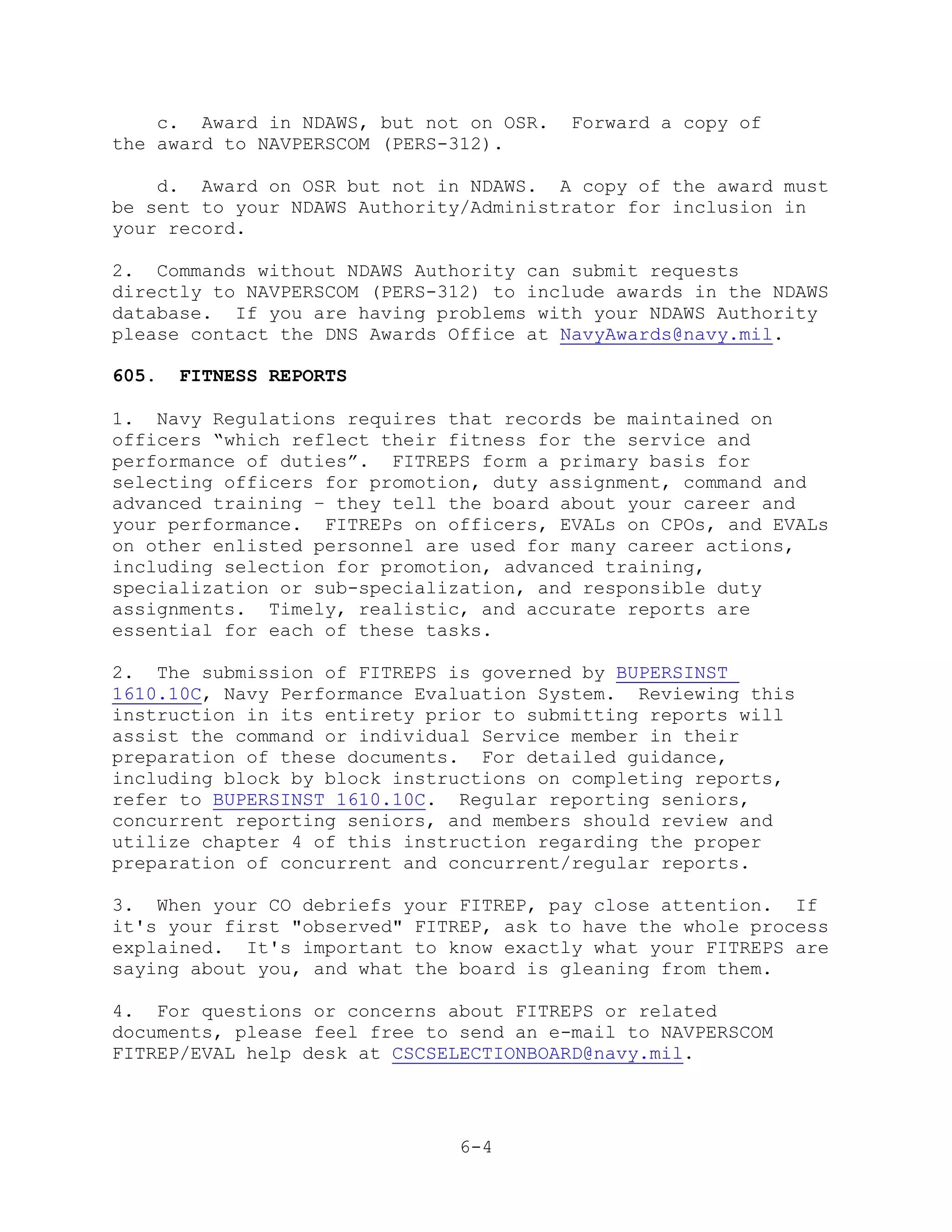 c. Award in NDAWS, but not on OSR.   Forward a copy of
the award to NAVPERSCOM (PERS-312).

    d. Award on OSR but not in NDAWS. A copy of the award must
be sent to your NDAWS Authority/Administrator for inclusion in
your record.

2. Commands without NDAWS Authority can submit requests
directly to NAVPERSCOM (PERS-312) to include awards in the NDAWS
database. If you are having problems with your NDAWS Authority
please contact the DNS Awards Office at NavyAwards@navy.mil.

605.   FITNESS REPORTS

1. Navy Regulations requires that records be maintained on
officers ―which reflect their fitness for the service and
performance of duties‖. FITREPS form a primary basis for
selecting officers for promotion, duty assignment, command and
advanced training – they tell the board about your career and
your performance. FITREPs on officers, EVALs on CPOs, and EVALs
on other enlisted personnel are used for many career actions,
including selection for promotion, advanced training,
specialization or sub-specialization, and responsible duty
assignments. Timely, realistic, and accurate reports are
essential for each of these tasks.

2. The submission of FITREPS is governed by BUPERSINST
1610.10C, Navy Performance Evaluation System. Reviewing this
instruction in its entirety prior to submitting reports will
assist the command or individual Service member in their
preparation of these documents. For detailed guidance,
including block by block instructions on completing reports,
refer to BUPERSINST 1610.10C. Regular reporting seniors,
concurrent reporting seniors, and members should review and
utilize chapter 4 of this instruction regarding the proper
preparation of concurrent and concurrent/regular reports.

3. When your CO debriefs your FITREP, pay close attention. If
it's your first "observed" FITREP, ask to have the whole process
explained. It's important to know exactly what your FITREPS are
saying about you, and what the board is gleaning from them.

4. For questions or concerns about FITREPS or related
documents, please feel free to send an e-mail to NAVPERSCOM
FITREP/EVAL help desk at CSCSELECTIONBOARD@navy.mil.




                               6-4
 
