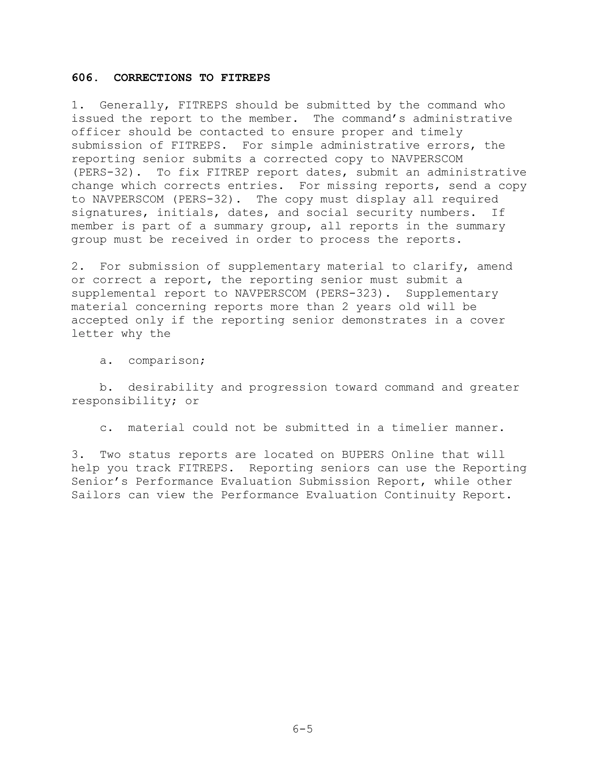 606.   CORRECTIONS TO FITREPS

1. Generally, FITREPS should be submitted by the command who
issued the report to the member. The command’s administrative
officer should be contacted to ensure proper and timely
submission of FITREPS. For simple administrative errors, the
reporting senior submits a corrected copy to NAVPERSCOM
(PERS-32). To fix FITREP report dates, submit an administrative
change which corrects entries. For missing reports, send a copy
to NAVPERSCOM (PERS-32). The copy must display all required
signatures, initials, dates, and social security numbers. If
member is part of a summary group, all reports in the summary
group must be received in order to process the reports.

2. For submission of supplementary material to clarify, amend
or correct a report, the reporting senior must submit a
supplemental report to NAVPERSCOM (PERS-323). Supplementary
material concerning reports more than 2 years old will be
accepted only if the reporting senior demonstrates in a cover
letter why the

   a.    comparison;

    b. desirability and progression toward command and greater
responsibility; or

   c.    material could not be submitted in a timelier manner.

3. Two status reports are located on BUPERS Online that will
help you track FITREPS. Reporting seniors can use the Reporting
Senior’s Performance Evaluation Submission Report, while other
Sailors can view the Performance Evaluation Continuity Report.




                                6-5
 