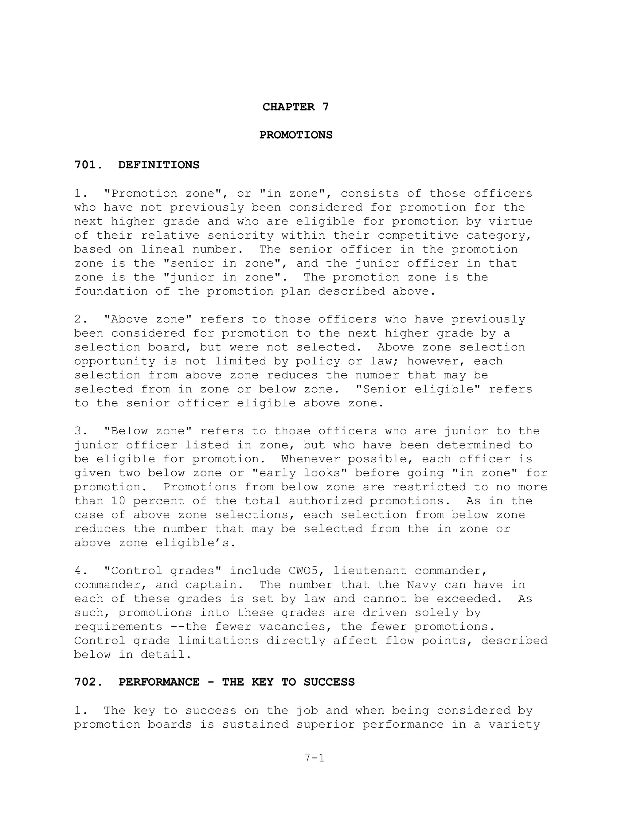 CHAPTER 7

                          PROMOTIONS

701.   DEFINITIONS

1. "Promotion zone", or "in zone", consists of those officers
who have not previously been considered for promotion for the
next higher grade and who are eligible for promotion by virtue
of their relative seniority within their competitive category,
based on lineal number. The senior officer in the promotion
zone is the "senior in zone", and the junior officer in that
zone is the "junior in zone". The promotion zone is the
foundation of the promotion plan described above.

2. "Above zone" refers to those officers who have previously
been considered for promotion to the next higher grade by a
selection board, but were not selected. Above zone selection
opportunity is not limited by policy or law; however, each
selection from above zone reduces the number that may be
selected from in zone or below zone. "Senior eligible" refers
to the senior officer eligible above zone.

3. "Below zone" refers to those officers who are junior to the
junior officer listed in zone, but who have been determined to
be eligible for promotion. Whenever possible, each officer is
given two below zone or "early looks" before going "in zone" for
promotion. Promotions from below zone are restricted to no more
than 10 percent of the total authorized promotions. As in the
case of above zone selections, each selection from below zone
reduces the number that may be selected from the in zone or
above zone eligible’s.

4. "Control grades" include CWO5, lieutenant commander,
commander, and captain. The number that the Navy can have in
each of these grades is set by law and cannot be exceeded. As
such, promotions into these grades are driven solely by
requirements --the fewer vacancies, the fewer promotions.
Control grade limitations directly affect flow points, described
below in detail.

702.   PERFORMANCE - THE KEY TO SUCCESS

1. The key to success on the job and when being considered by
promotion boards is sustained superior performance in a variety

                                7-1
 