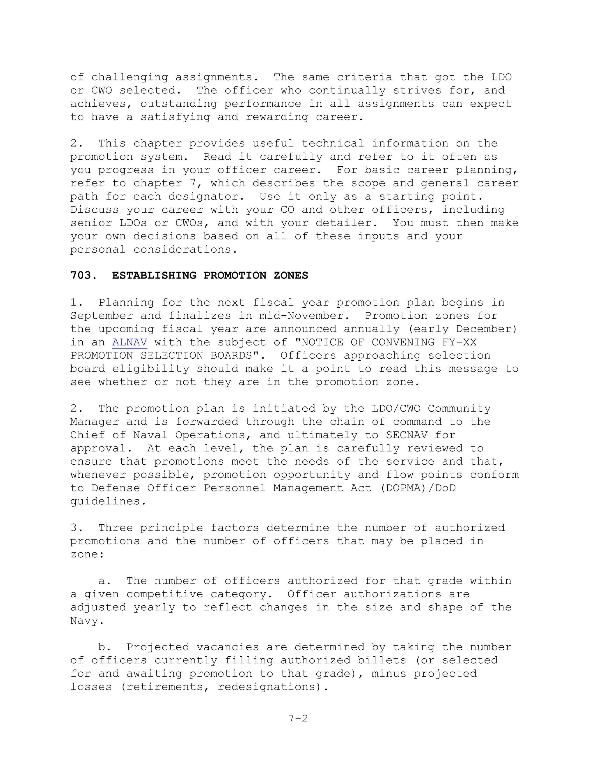 of challenging assignments. The same criteria that got the LDO
or CWO selected. The officer who continually strives for, and
achieves, outstanding performance in all assignments can expect
to have a satisfying and rewarding career.

2. This chapter provides useful technical information on the
promotion system. Read it carefully and refer to it often as
you progress in your officer career. For basic career planning,
refer to chapter 7, which describes the scope and general career
path for each designator. Use it only as a starting point.
Discuss your career with your CO and other officers, including
senior LDOs or CWOs, and with your detailer. You must then make
your own decisions based on all of these inputs and your
personal considerations.

703.   ESTABLISHING PROMOTION ZONES

1. Planning for the next fiscal year promotion plan begins in
September and finalizes in mid-November. Promotion zones for
the upcoming fiscal year are announced annually (early December)
in an ALNAV with the subject of "NOTICE OF CONVENING FY-XX
PROMOTION SELECTION BOARDS". Officers approaching selection
board eligibility should make it a point to read this message to
see whether or not they are in the promotion zone.

2. The promotion plan is initiated by the LDO/CWO Community
Manager and is forwarded through the chain of command to the
Chief of Naval Operations, and ultimately to SECNAV for
approval. At each level, the plan is carefully reviewed to
ensure that promotions meet the needs of the service and that,
whenever possible, promotion opportunity and flow points conform
to Defense Officer Personnel Management Act (DOPMA)/DoD
guidelines.

3. Three principle factors determine the number of authorized
promotions and the number of officers that may be placed in
zone:

    a. The number of officers authorized for that grade within
a given competitive category. Officer authorizations are
adjusted yearly to reflect changes in the size and shape of the
Navy.

    b. Projected vacancies are determined by taking the number
of officers currently filling authorized billets (or selected
for and awaiting promotion to that grade), minus projected
losses (retirements, redesignations).

                                7-2
 