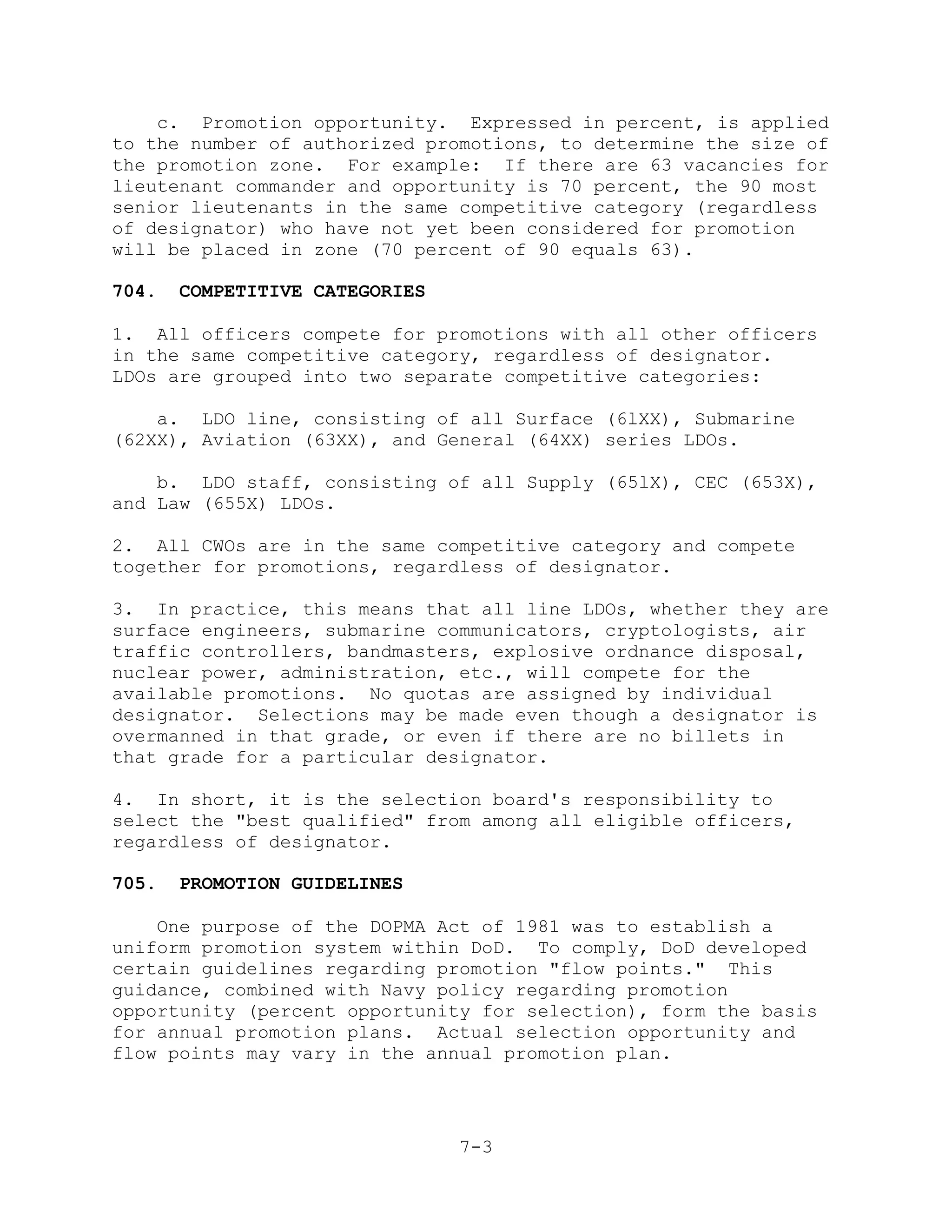 c. Promotion opportunity. Expressed in percent, is applied
to the number of authorized promotions, to determine the size of
the promotion zone. For example: If there are 63 vacancies for
lieutenant commander and opportunity is 70 percent, the 90 most
senior lieutenants in the same competitive category (regardless
of designator) who have not yet been considered for promotion
will be placed in zone (70 percent of 90 equals 63).

704.   COMPETITIVE CATEGORIES

1. All officers compete for promotions with all other officers
in the same competitive category, regardless of designator.
LDOs are grouped into two separate competitive categories:

    a. LDO line, consisting of all Surface (6lXX), Submarine
(62XX), Aviation (63XX), and General (64XX) series LDOs.

    b. LDO staff, consisting of all Supply (65lX), CEC (653X),
and Law (655X) LDOs.

2. All CWOs are in the same competitive category and compete
together for promotions, regardless of designator.

3. In practice, this means that all line LDOs, whether they are
surface engineers, submarine communicators, cryptologists, air
traffic controllers, bandmasters, explosive ordnance disposal,
nuclear power, administration, etc., will compete for the
available promotions. No quotas are assigned by individual
designator. Selections may be made even though a designator is
overmanned in that grade, or even if there are no billets in
that grade for a particular designator.

4. In short, it is the selection board's responsibility to
select the "best qualified" from among all eligible officers,
regardless of designator.

705.   PROMOTION GUIDELINES

    One purpose of the DOPMA Act of 1981 was to establish a
uniform promotion system within DoD. To comply, DoD developed
certain guidelines regarding promotion "flow points." This
guidance, combined with Navy policy regarding promotion
opportunity (percent opportunity for selection), form the basis
for annual promotion plans. Actual selection opportunity and
flow points may vary in the annual promotion plan.




                                7-3
 