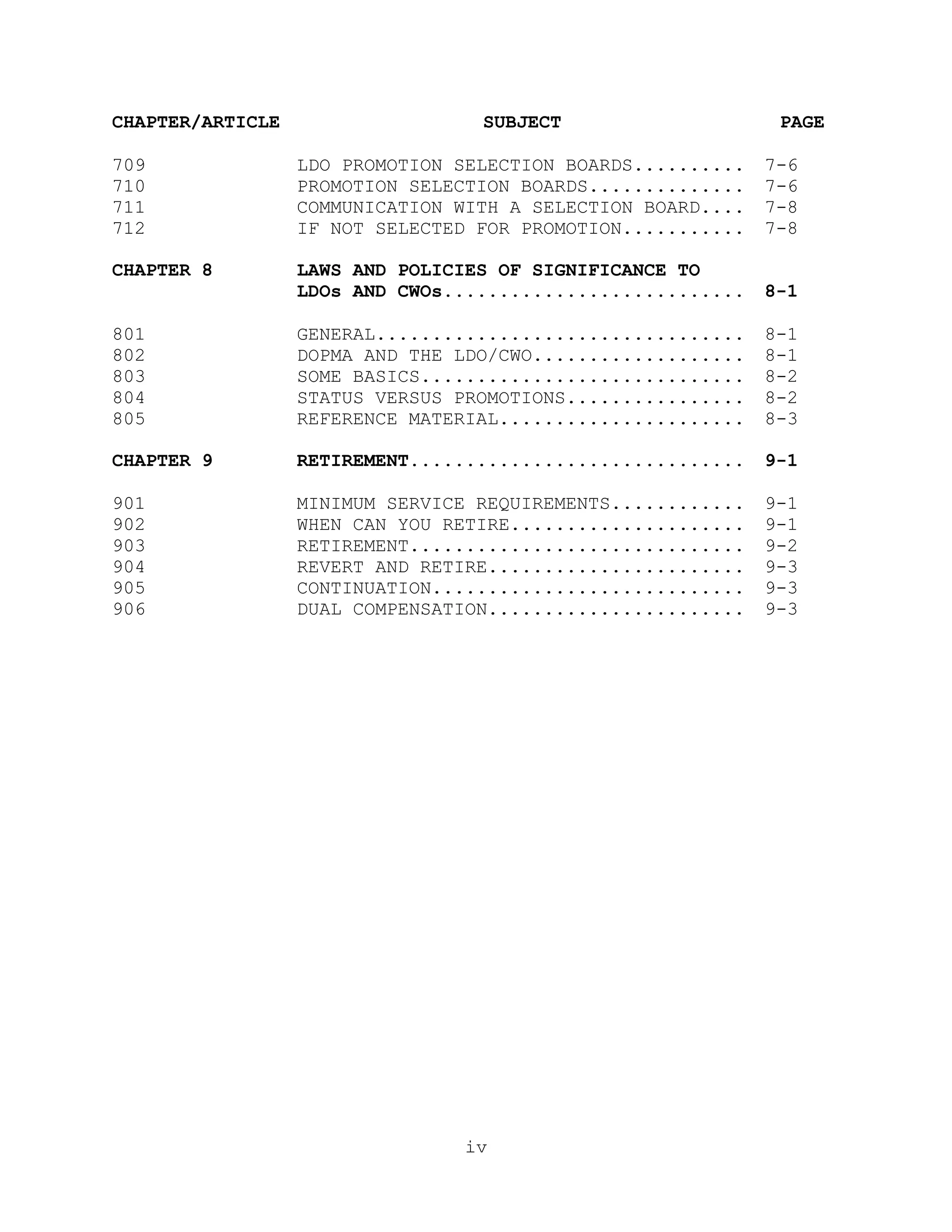 CHAPTER/ARTICLE                   SUBJECT                     PAGE

709               LDO PROMOTION SELECTION BOARDS..........   7-6
710               PROMOTION SELECTION BOARDS..............   7-6
711               COMMUNICATION WITH A SELECTION BOARD....   7-8
712               IF NOT SELECTED FOR PROMOTION...........   7-8

CHAPTER 8         LAWS AND POLICIES OF SIGNIFICANCE TO
                  LDOs AND CWOs...........................   8-1

801               GENERAL.................................   8-1
802               DOPMA AND THE LDO/CWO...................   8-1
803               SOME BASICS.............................   8-2
804               STATUS VERSUS PROMOTIONS................   8-2
805               REFERENCE MATERIAL......................   8-3

CHAPTER 9         RETIREMENT..............................   9-1

901               MINIMUM SERVICE REQUIREMENTS............   9-1
902               WHEN CAN YOU RETIRE.....................   9-1
903               RETIREMENT..............................   9-2
904               REVERT AND RETIRE.......................   9-3
905               CONTINUATION............................   9-3
906               DUAL COMPENSATION.......................   9-3




                                 iv
 