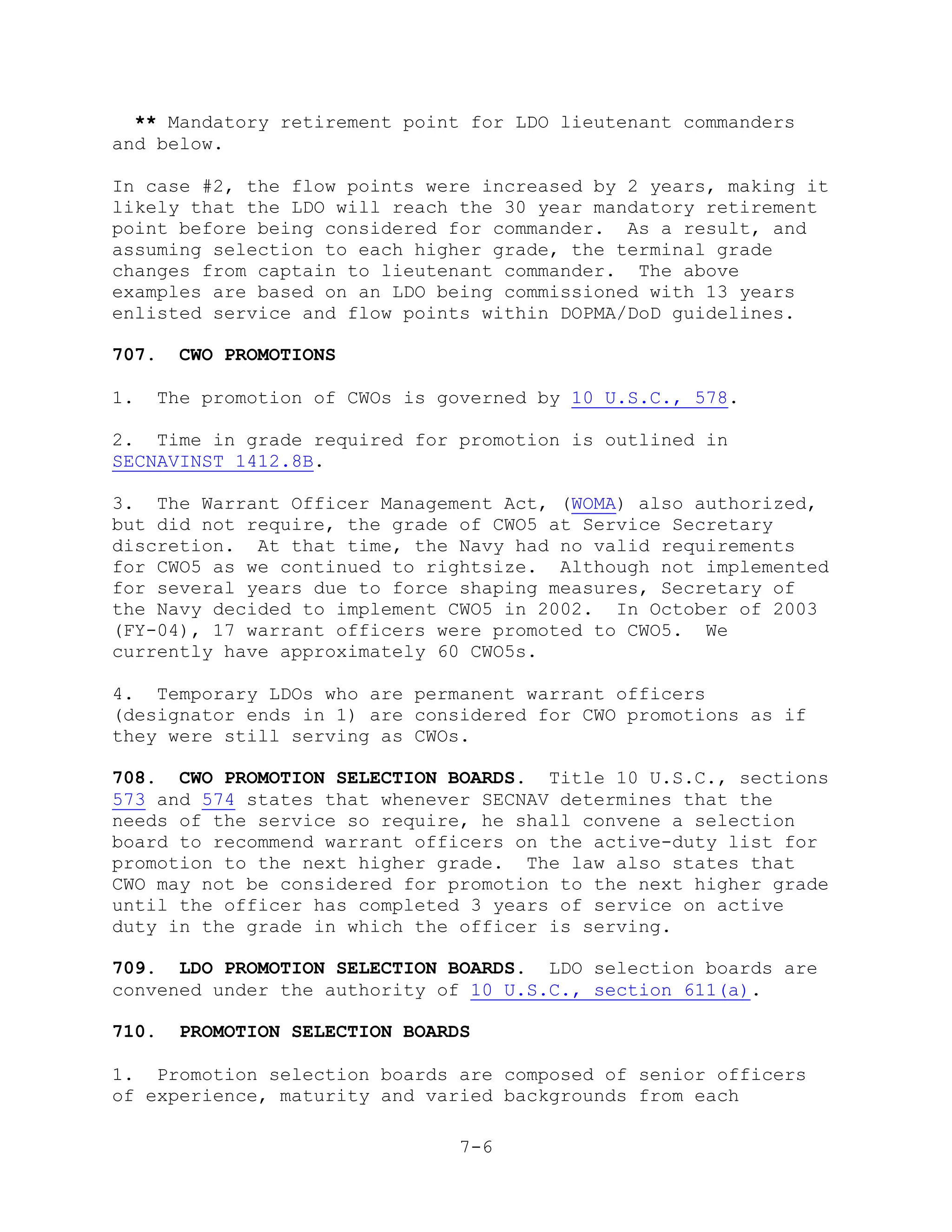 ** Mandatory retirement point for LDO lieutenant commanders
and below.

In case #2, the flow points were increased by 2 years, making it
likely that the LDO will reach the 30 year mandatory retirement
point before being considered for commander. As a result, and
assuming selection to each higher grade, the terminal grade
changes from captain to lieutenant commander. The above
examples are based on an LDO being commissioned with 13 years
enlisted service and flow points within DOPMA/DoD guidelines.

707.   CWO PROMOTIONS

1.   The promotion of CWOs is governed by 10 U.S.C., 578.

2. Time in grade required for promotion is outlined in
SECNAVINST 1412.8B.

3. The Warrant Officer Management Act, (WOMA) also authorized,
but did not require, the grade of CWO5 at Service Secretary
discretion. At that time, the Navy had no valid requirements
for CWO5 as we continued to rightsize. Although not implemented
for several years due to force shaping measures, Secretary of
the Navy decided to implement CWO5 in 2002. In October of 2003
(FY-04), 17 warrant officers were promoted to CWO5. We
currently have approximately 60 CWO5s.

4. Temporary LDOs who are permanent warrant officers
(designator ends in 1) are considered for CWO promotions as if
they were still serving as CWOs.

708. CWO PROMOTION SELECTION BOARDS. Title 10 U.S.C., sections
573 and 574 states that whenever SECNAV determines that the
needs of the service so require, he shall convene a selection
board to recommend warrant officers on the active-duty list for
promotion to the next higher grade. The law also states that
CWO may not be considered for promotion to the next higher grade
until the officer has completed 3 years of service on active
duty in the grade in which the officer is serving.

709. LDO PROMOTION SELECTION BOARDS. LDO selection boards are
convened under the authority of 10 U.S.C., section 611(a).

710.   PROMOTION SELECTION BOARDS

1. Promotion selection boards are composed of senior officers
of experience, maturity and varied backgrounds from each

                                7-6
 