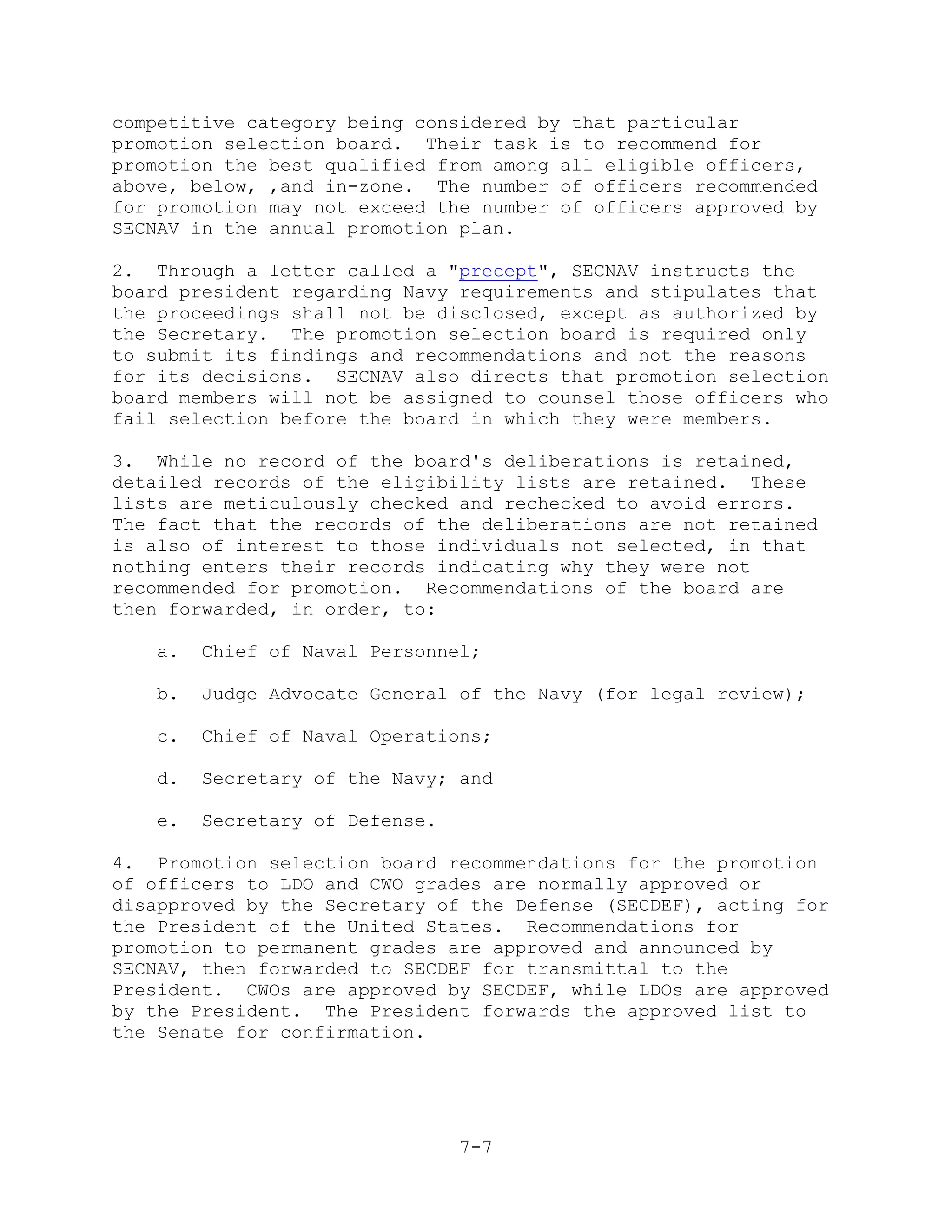 competitive category being considered by that particular
promotion selection board. Their task is to recommend for
promotion the best qualified from among all eligible officers,
above, below, ,and in-zone. The number of officers recommended
for promotion may not exceed the number of officers approved by
SECNAV in the annual promotion plan.

2. Through a letter called a "precept", SECNAV instructs the
board president regarding Navy requirements and stipulates that
the proceedings shall not be disclosed, except as authorized by
the Secretary. The promotion selection board is required only
to submit its findings and recommendations and not the reasons
for its decisions. SECNAV also directs that promotion selection
board members will not be assigned to counsel those officers who
fail selection before the board in which they were members.

3. While no record of the board's deliberations is retained,
detailed records of the eligibility lists are retained. These
lists are meticulously checked and rechecked to avoid errors.
The fact that the records of the deliberations are not retained
is also of interest to those individuals not selected, in that
nothing enters their records indicating why they were not
recommended for promotion. Recommendations of the board are
then forwarded, in order, to:

   a.   Chief of Naval Personnel;

   b.   Judge Advocate General of the Navy (for legal review);

   c.   Chief of Naval Operations;

   d.   Secretary of the Navy; and

   e.   Secretary of Defense.

4. Promotion selection board recommendations for the promotion
of officers to LDO and CWO grades are normally approved or
disapproved by the Secretary of the Defense (SECDEF), acting for
the President of the United States. Recommendations for
promotion to permanent grades are approved and announced by
SECNAV, then forwarded to SECDEF for transmittal to the
President. CWOs are approved by SECDEF, while LDOs are approved
by the President. The President forwards the approved list to
the Senate for confirmation.




                                7-7
 