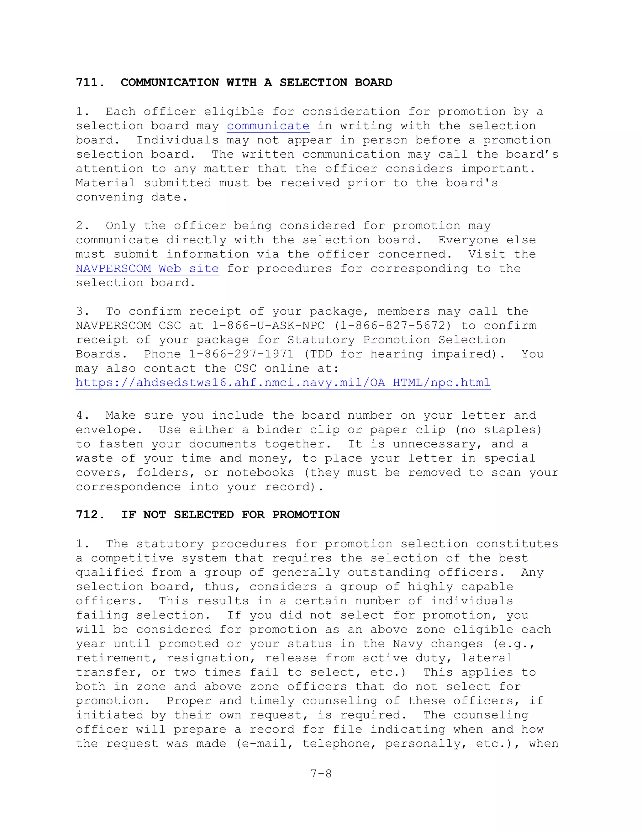 711.   COMMUNICATION WITH A SELECTION BOARD

1. Each officer eligible for consideration for promotion by a
selection board may communicate in writing with the selection
board. Individuals may not appear in person before a promotion
selection board. The written communication may call the board’s
attention to any matter that the officer considers important.
Material submitted must be received prior to the board's
convening date.

2. Only the officer being considered for promotion may
communicate directly with the selection board. Everyone else
must submit information via the officer concerned. Visit the
NAVPERSCOM Web site for procedures for corresponding to the
selection board.

3. To confirm receipt of your package, members may call the
NAVPERSCOM CSC at 1-866-U-ASK-NPC (1-866-827-5672) to confirm
receipt of your package for Statutory Promotion Selection
Boards. Phone 1-866-297-1971 (TDD for hearing impaired). You
may also contact the CSC online at:
https://ahdsedstws16.ahf.nmci.navy.mil/OA_HTML/npc.html

4. Make sure you include the board number on your letter and
envelope. Use either a binder clip or paper clip (no staples)
to fasten your documents together. It is unnecessary, and a
waste of your time and money, to place your letter in special
covers, folders, or notebooks (they must be removed to scan your
correspondence into your record).

712.   IF NOT SELECTED FOR PROMOTION

1. The statutory procedures for promotion selection constitutes
a competitive system that requires the selection of the best
qualified from a group of generally outstanding officers. Any
selection board, thus, considers a group of highly capable
officers. This results in a certain number of individuals
failing selection. If you did not select for promotion, you
will be considered for promotion as an above zone eligible each
year until promoted or your status in the Navy changes (e.g.,
retirement, resignation, release from active duty, lateral
transfer, or two times fail to select, etc.) This applies to
both in zone and above zone officers that do not select for
promotion. Proper and timely counseling of these officers, if
initiated by their own request, is required. The counseling
officer will prepare a record for file indicating when and how
the request was made (e-mail, telephone, personally, etc.), when

                                7-8
 