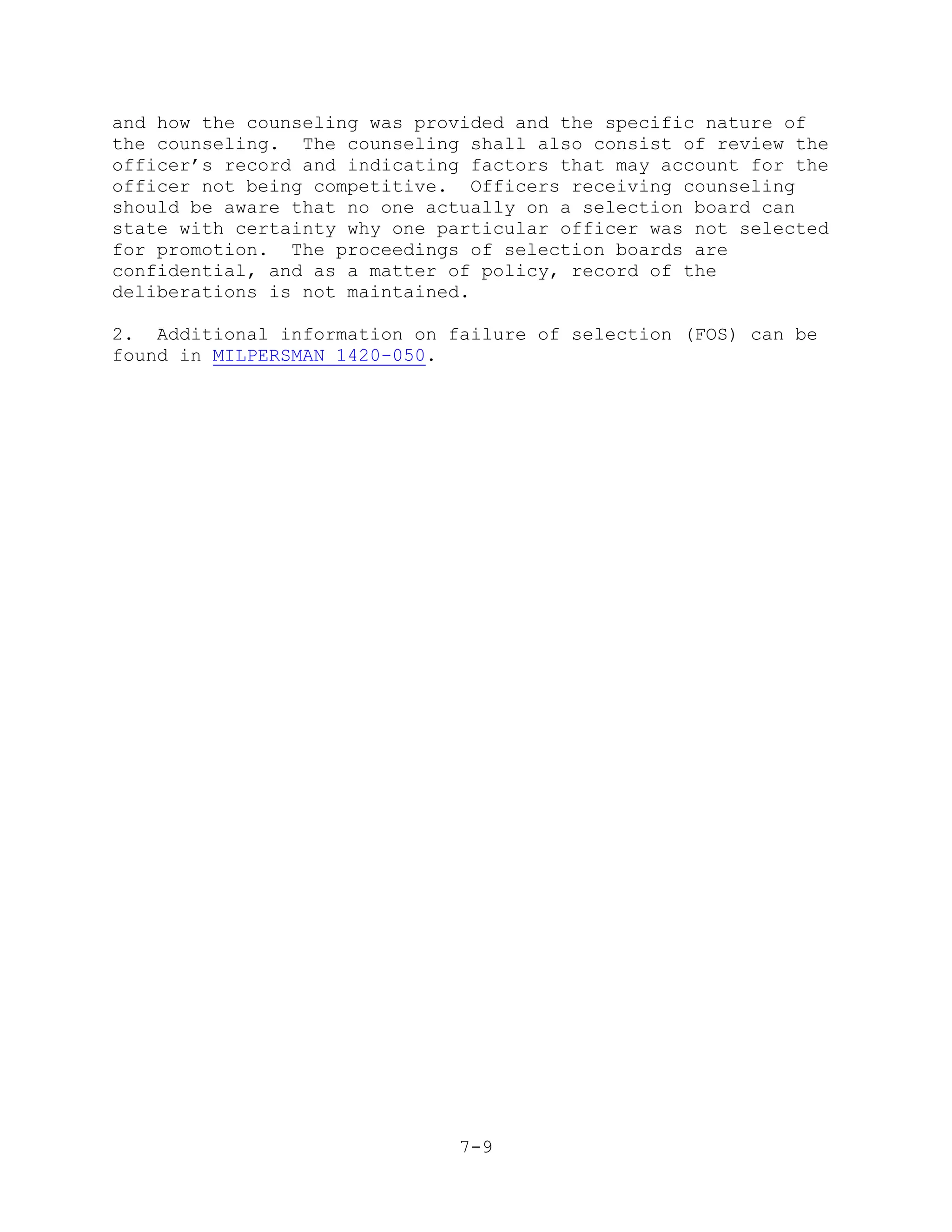and how the counseling was provided and the specific nature of
the counseling. The counseling shall also consist of review the
officer’s record and indicating factors that may account for the
officer not being competitive. Officers receiving counseling
should be aware that no one actually on a selection board can
state with certainty why one particular officer was not selected
for promotion. The proceedings of selection boards are
confidential, and as a matter of policy, record of the
deliberations is not maintained.

2. Additional information on failure of selection (FOS) can be
found in MILPERSMAN 1420-050.




                               7-9
 