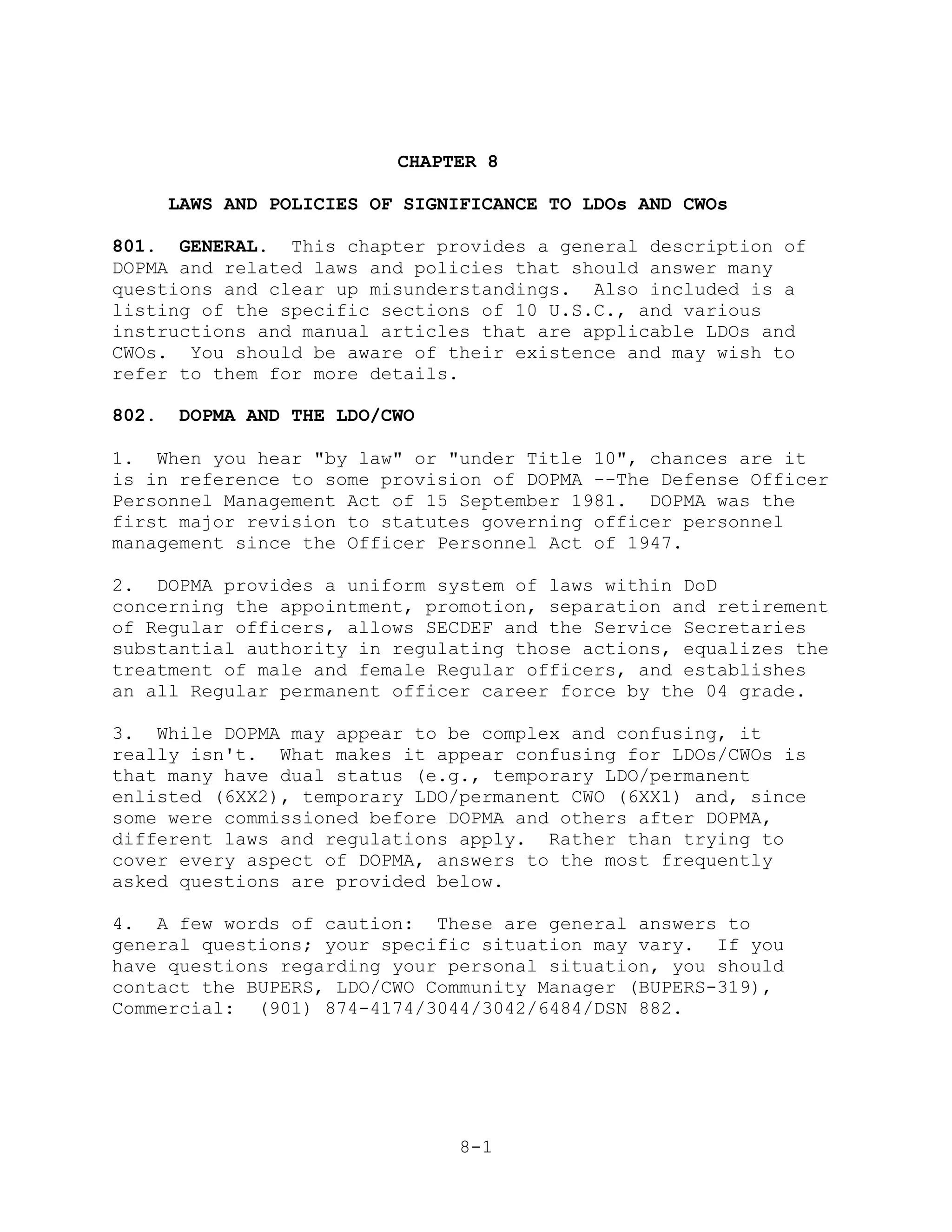 CHAPTER 8

       LAWS AND POLICIES OF SIGNIFICANCE TO LDOs AND CWOs

801. GENERAL. This chapter provides a general description of
DOPMA and related laws and policies that should answer many
questions and clear up misunderstandings. Also included is a
listing of the specific sections of 10 U.S.C., and various
instructions and manual articles that are applicable LDOs and
CWOs. You should be aware of their existence and may wish to
refer to them for more details.

802.    DOPMA AND THE LDO/CWO

1. When you hear "by law" or "under Title 10", chances are it
is in reference to some provision of DOPMA --The Defense Officer
Personnel Management Act of 15 September 1981. DOPMA was the
first major revision to statutes governing officer personnel
management since the Officer Personnel Act of 1947.

2. DOPMA provides a uniform system of laws within DoD
concerning the appointment, promotion, separation and retirement
of Regular officers, allows SECDEF and the Service Secretaries
substantial authority in regulating those actions, equalizes the
treatment of male and female Regular officers, and establishes
an all Regular permanent officer career force by the 04 grade.

3. While DOPMA may appear to be complex and confusing, it
really isn't. What makes it appear confusing for LDOs/CWOs is
that many have dual status (e.g., temporary LDO/permanent
enlisted (6XX2), temporary LDO/permanent CWO (6XX1) and, since
some were commissioned before DOPMA and others after DOPMA,
different laws and regulations apply. Rather than trying to
cover every aspect of DOPMA, answers to the most frequently
asked questions are provided below.

4. A few words of caution: These are general answers to
general questions; your specific situation may vary. If you
have questions regarding your personal situation, you should
contact the BUPERS, LDO/CWO Community Manager (BUPERS-319),
Commercial: (901) 874-4174/3044/3042/6484/DSN 882.




                                 8-1
 
