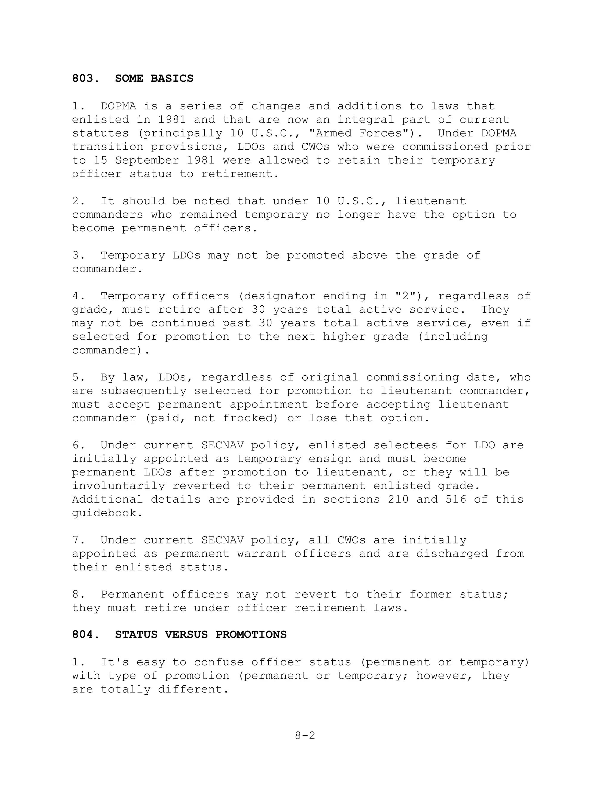 803.   SOME BASICS

1. DOPMA is a series of changes and additions to laws that
enlisted in 1981 and that are now an integral part of current
statutes (principally 10 U.S.C., "Armed Forces"). Under DOPMA
transition provisions, LDOs and CWOs who were commissioned prior
to 15 September 1981 were allowed to retain their temporary
officer status to retirement.

2. It should be noted that under 10 U.S.C., lieutenant
commanders who remained temporary no longer have the option to
become permanent officers.

3. Temporary LDOs may not be promoted above the grade of
commander.

4. Temporary officers (designator ending in "2"), regardless of
grade, must retire after 30 years total active service. They
may not be continued past 30 years total active service, even if
selected for promotion to the next higher grade (including
commander).

5. By law, LDOs, regardless of original commissioning date, who
are subsequently selected for promotion to lieutenant commander,
must accept permanent appointment before accepting lieutenant
commander (paid, not frocked) or lose that option.

6. Under current SECNAV policy, enlisted selectees for LDO are
initially appointed as temporary ensign and must become
permanent LDOs after promotion to lieutenant, or they will be
involuntarily reverted to their permanent enlisted grade.
Additional details are provided in sections 210 and 516 of this
guidebook.

7. Under current SECNAV policy, all CWOs are initially
appointed as permanent warrant officers and are discharged from
their enlisted status.

8. Permanent officers may not revert to their former status;
they must retire under officer retirement laws.

804.   STATUS VERSUS PROMOTIONS

1. It's easy to confuse officer status (permanent or temporary)
with type of promotion (permanent or temporary; however, they
are totally different.


                                  8-2
 