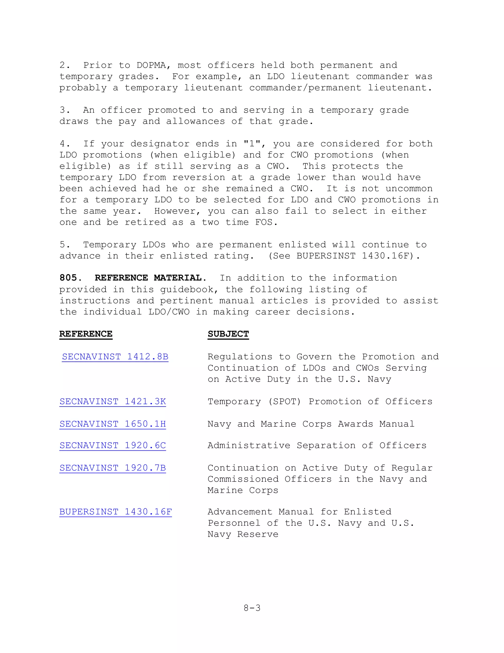 2. Prior to DOPMA, most officers held both permanent and
temporary grades. For example, an LDO lieutenant commander was
probably a temporary lieutenant commander/permanent lieutenant.

3. An officer promoted to and serving in a temporary grade
draws the pay and allowances of that grade.

4. If your designator ends in "1", you are considered for both
LDO promotions (when eligible) and for CWO promotions (when
eligible) as if still serving as a CWO. This protects the
temporary LDO from reversion at a grade lower than would have
been achieved had he or she remained a CWO. It is not uncommon
for a temporary LDO to be selected for LDO and CWO promotions in
the same year. However, you can also fail to select in either
one and be retired as a two time FOS.

5. Temporary LDOs who are permanent enlisted will continue to
advance in their enlisted rating. (See BUPERSINST 1430.16F).

805. REFERENCE MATERIAL. In addition to the information
provided in this guidebook, the following listing of
instructions and pertinent manual articles is provided to assist
the individual LDO/CWO in making career decisions.

REFERENCE                SUBJECT

SECNAVINST 1412.8B       Regulations to Govern the Promotion and
                         Continuation of LDOs and CWOs Serving
                         on Active Duty in the U.S. Navy

SECNAVINST 1421.3K       Temporary (SPOT) Promotion of Officers

SECNAVINST 1650.1H       Navy and Marine Corps Awards Manual

SECNAVINST 1920.6C       Administrative Separation of Officers

SECNAVINST 1920.7B       Continuation on Active Duty of Regular
                         Commissioned Officers in the Navy and
                         Marine Corps

BUPERSINST 1430.16F      Advancement Manual for Enlisted
                         Personnel of the U.S. Navy and U.S.
                         Navy Reserve




                               8-3
 
