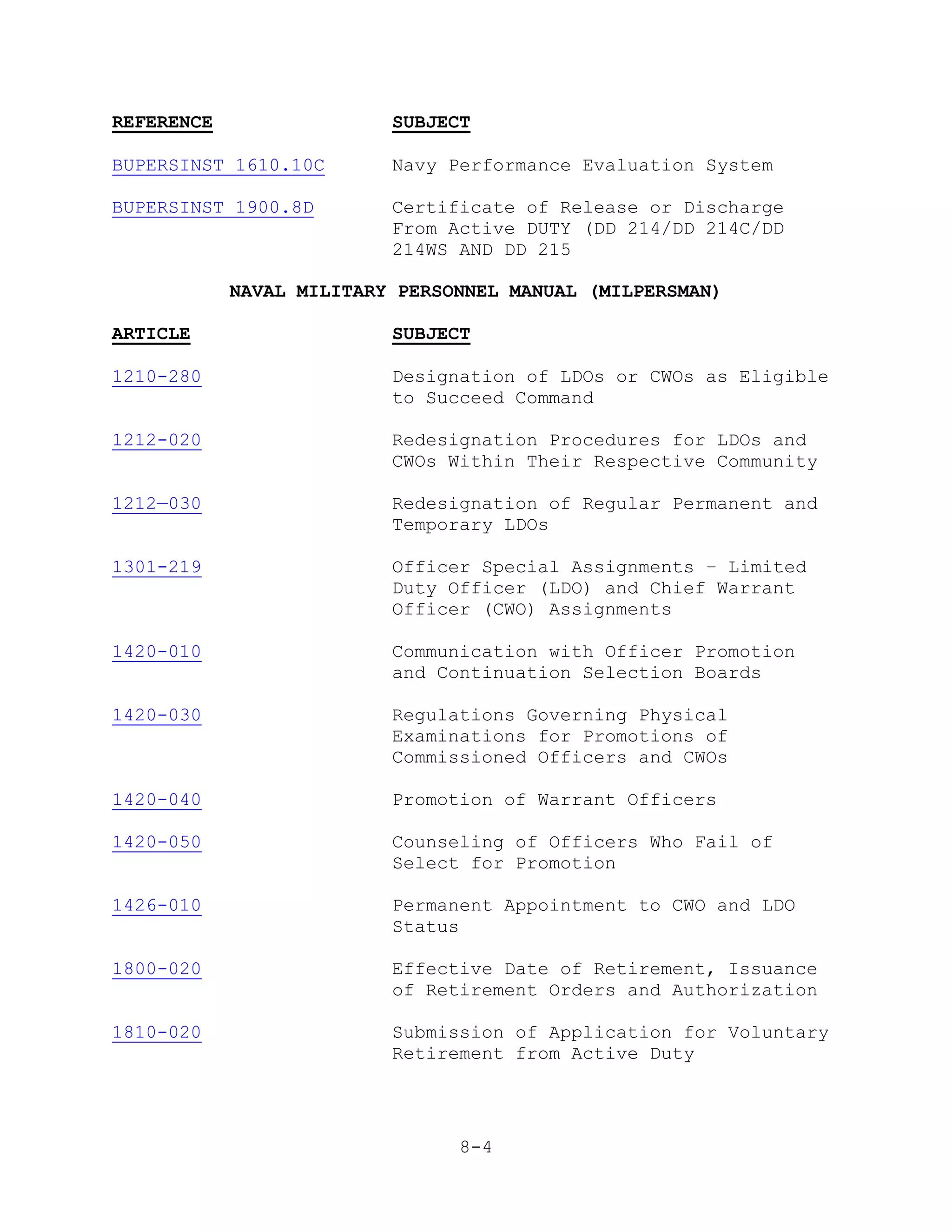 REFERENCE                 SUBJECT

BUPERSINST 1610.10C       Navy Performance Evaluation System

BUPERSINST 1900.8D        Certificate of Release or Discharge
                          From Active DUTY (DD 214/DD 214C/DD
                          214WS AND DD 215

            NAVAL MILITARY PERSONNEL MANUAL (MILPERSMAN)

ARTICLE                   SUBJECT

1210-280                  Designation of LDOs or CWOs as Eligible
                          to Succeed Command

1212-020                  Redesignation Procedures for LDOs and
                          CWOs Within Their Respective Community

1212—030                  Redesignation of Regular Permanent and
                          Temporary LDOs

1301-219                  Officer Special Assignments – Limited
                          Duty Officer (LDO) and Chief Warrant
                          Officer (CWO) Assignments

1420-010                  Communication with Officer Promotion
                          and Continuation Selection Boards

1420-030                  Regulations Governing Physical
                          Examinations for Promotions of
                          Commissioned Officers and CWOs

1420-040                  Promotion of Warrant Officers

1420-050                  Counseling of Officers Who Fail of
                          Select for Promotion

1426-010                  Permanent Appointment to CWO and LDO
                          Status

1800-020                  Effective Date of Retirement, Issuance
                          of Retirement Orders and Authorization

1810-020                  Submission of Application for Voluntary
                          Retirement from Active Duty




                                8-4
 