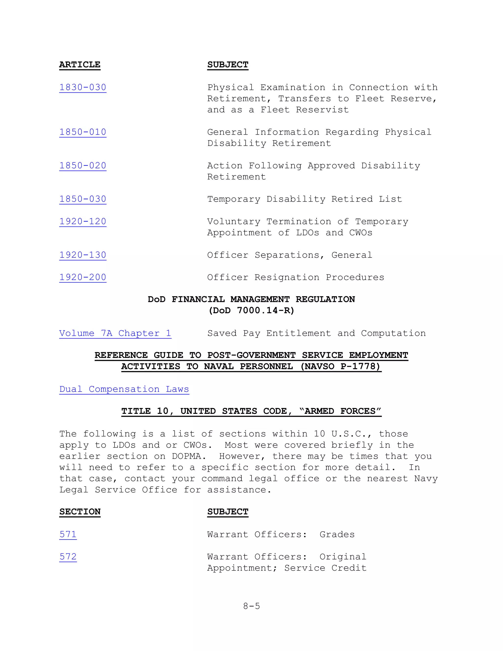 ARTICLE                  SUBJECT

1830-030                 Physical Examination in Connection with
                         Retirement, Transfers to Fleet Reserve,
                         and as a Fleet Reservist

1850-010                 General Information Regarding Physical
                         Disability Retirement

1850-020                 Action Following Approved Disability
                         Retirement

1850-030                 Temporary Disability Retired List

1920-120                 Voluntary Termination of Temporary
                         Appointment of LDOs and CWOs

1920-130                 Officer Separations, General

1920-200                 Officer Resignation Procedures

               DoD FINANCIAL MANAGEMENT REGULATION
                         (DoD 7000.14-R)

Volume 7A Chapter 1      Saved Pay Entitlement and Computation

      REFERENCE GUIDE TO POST-GOVERNMENT SERVICE EMPLOYMENT
           ACTIVITIES TO NAVAL PERSONNEL (NAVSO P-1778)

Dual Compensation Laws

           TITLE 10, UNITED STATES CODE, “ARMED FORCES”

The following is a list of sections within 10 U.S.C., those
apply to LDOs and or CWOs. Most were covered briefly in the
earlier section on DOPMA. However, there may be times that you
will need to refer to a specific section for more detail. In
that case, contact your command legal office or the nearest Navy
Legal Service Office for assistance.

SECTION                  SUBJECT

571                      Warrant Officers:   Grades

572                      Warrant Officers: Original
                         Appointment; Service Credit


                               8-5
 