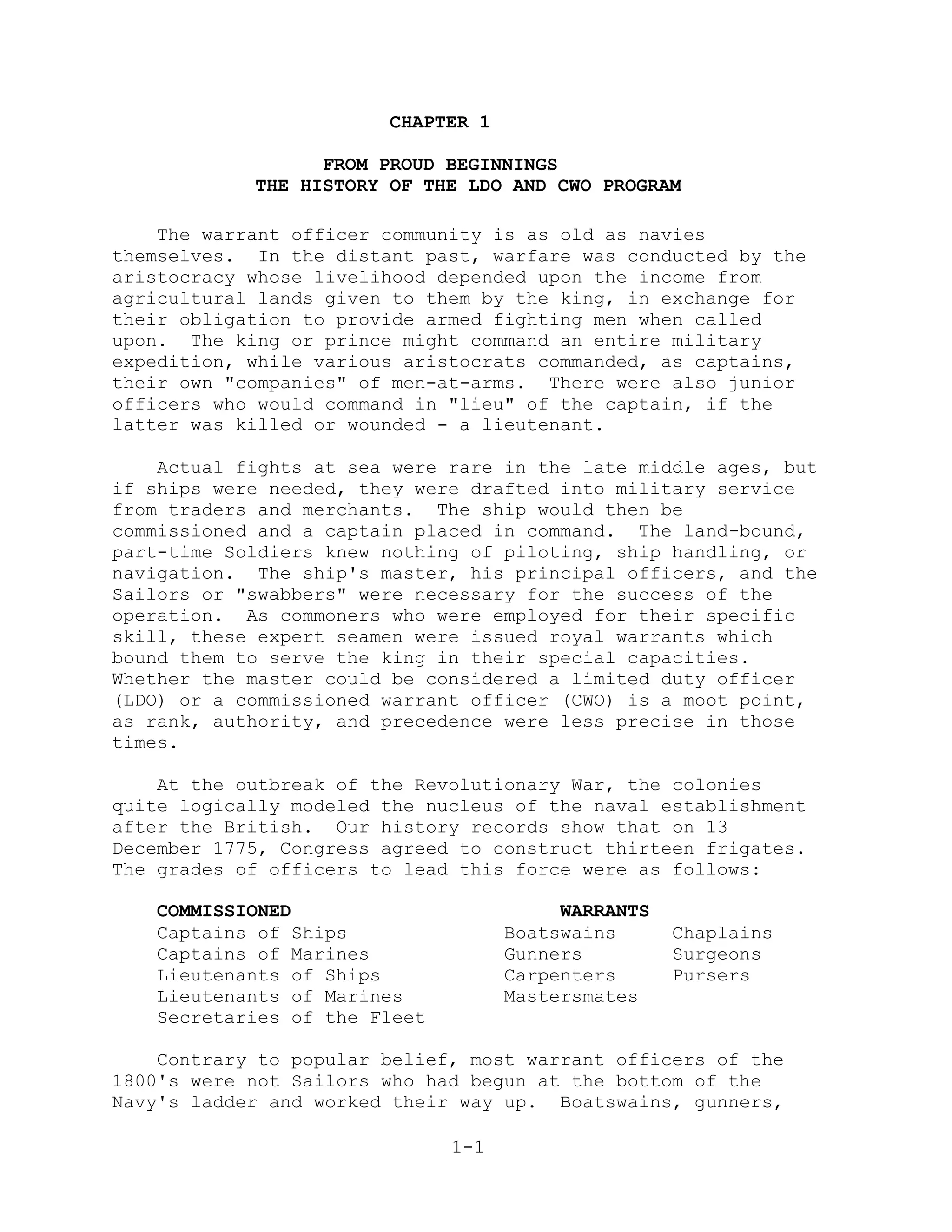 CHAPTER 1

                  FROM PROUD BEGINNINGS
            THE HISTORY OF THE LDO AND CWO PROGRAM

    The warrant officer community is as old as navies
themselves. In the distant past, warfare was conducted by the
aristocracy whose livelihood depended upon the income from
agricultural lands given to them by the king, in exchange for
their obligation to provide armed fighting men when called
upon. The king or prince might command an entire military
expedition, while various aristocrats commanded, as captains,
their own "companies" of men-at-arms. There were also junior
officers who would command in "lieu" of the captain, if the
latter was killed or wounded - a lieutenant.

    Actual fights at sea were rare in the late middle ages, but
if ships were needed, they were drafted into military service
from traders and merchants. The ship would then be
commissioned and a captain placed in command. The land-bound,
part-time Soldiers knew nothing of piloting, ship handling, or
navigation. The ship's master, his principal officers, and the
Sailors or "swabbers" were necessary for the success of the
operation. As commoners who were employed for their specific
skill, these expert seamen were issued royal warrants which
bound them to serve the king in their special capacities.
Whether the master could be considered a limited duty officer
(LDO) or a commissioned warrant officer (CWO) is a moot point,
as rank, authority, and precedence were less precise in those
times.

    At the outbreak of the Revolutionary War, the colonies
quite logically modeled the nucleus of the naval establishment
after the British. Our history records show that on 13
December 1775, Congress agreed to construct thirteen frigates.
The grades of officers to lead this force were as follows:

   COMMISSIONED                          WARRANTS
   Captains of Ships                Boatswains      Chaplains
   Captains of Marines              Gunners         Surgeons
   Lieutenants of Ships             Carpenters      Pursers
   Lieutenants of Marines           Mastersmates
   Secretaries of the Fleet

    Contrary to popular belief, most warrant officers of the
1800's were not Sailors who had begun at the bottom of the
Navy's ladder and worked their way up. Boatswains, gunners,

                              1-1
 
