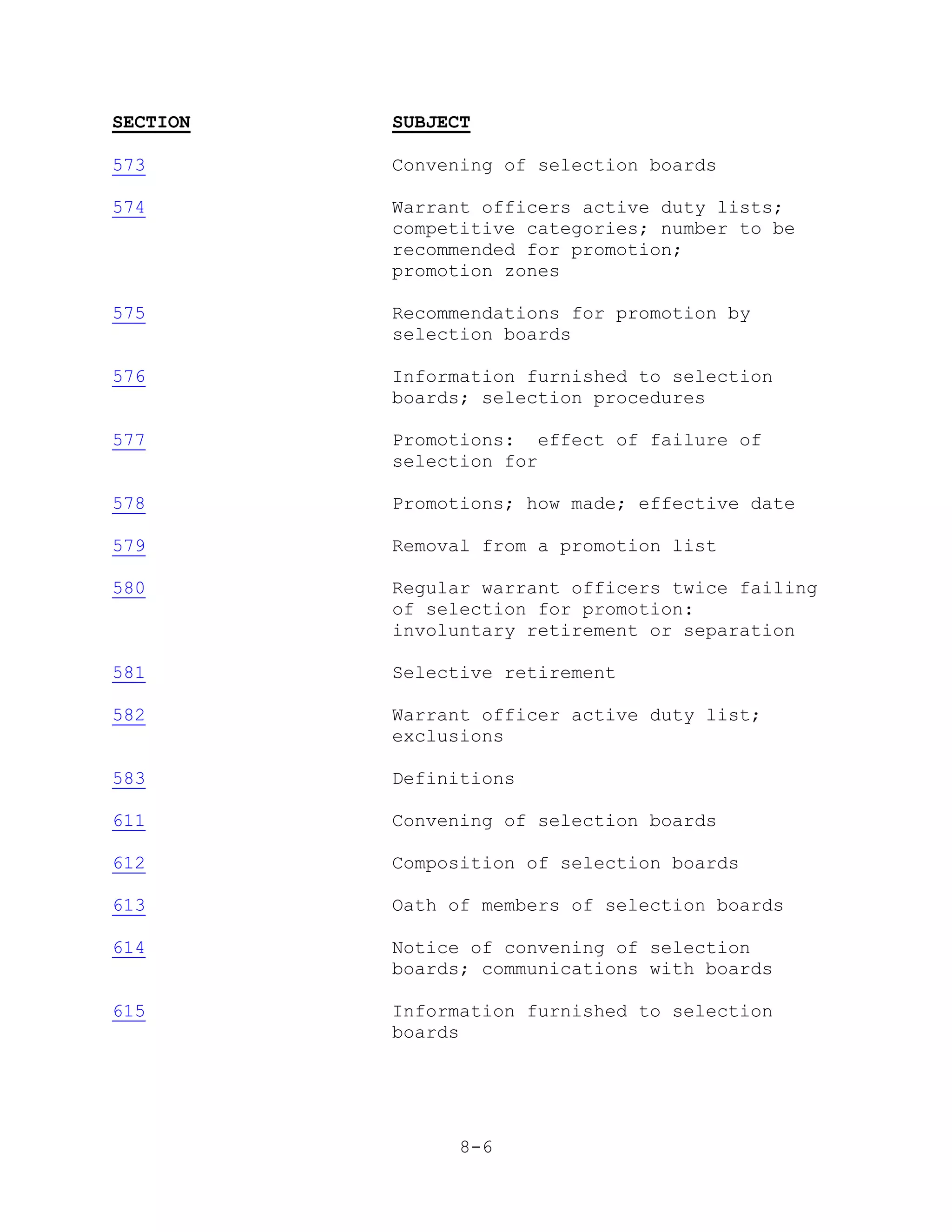 SECTION   SUBJECT

573       Convening of selection boards

574       Warrant officers active duty lists;
          competitive categories; number to be
          recommended for promotion;
          promotion zones

575       Recommendations for promotion by
          selection boards

576       Information furnished to selection
          boards; selection procedures

577       Promotions: effect of failure of
          selection for

578       Promotions; how made; effective date

579       Removal from a promotion list

580       Regular warrant officers twice failing
          of selection for promotion:
          involuntary retirement or separation

581       Selective retirement

582       Warrant officer active duty list;
          exclusions

583       Definitions

611       Convening of selection boards

612       Composition of selection boards

613       Oath of members of selection boards

614       Notice of convening of selection
          boards; communications with boards

615       Information furnished to selection
          boards




                8-6
 