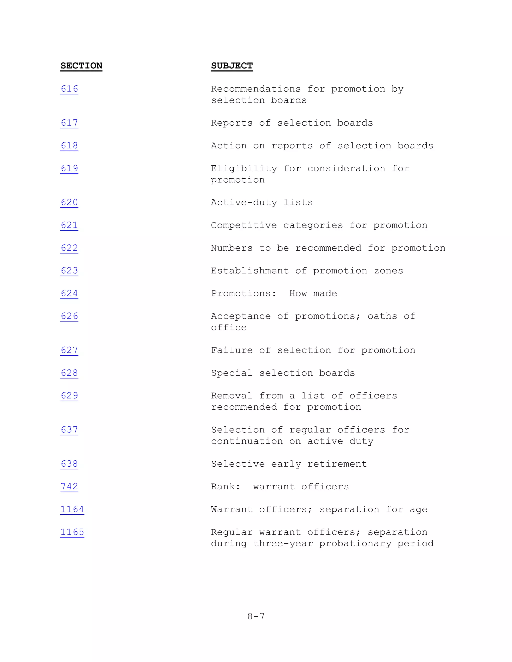 SECTION   SUBJECT

616       Recommendations for promotion by
          selection boards

617       Reports of selection boards

618       Action on reports of selection boards

619       Eligibility for consideration for
          promotion

620       Active-duty lists

621       Competitive categories for promotion

622       Numbers to be recommended for promotion

623       Establishment of promotion zones

624       Promotions:     How made

626       Acceptance of promotions; oaths of
          office

627       Failure of selection for promotion

628       Special selection boards

629       Removal from a list of officers
          recommended for promotion

637       Selection of regular officers for
          continuation on active duty

638       Selective early retirement

742       Rank:     warrant officers

1164      Warrant officers; separation for age

1165      Regular warrant officers; separation
          during three-year probationary period




                  8-7
 