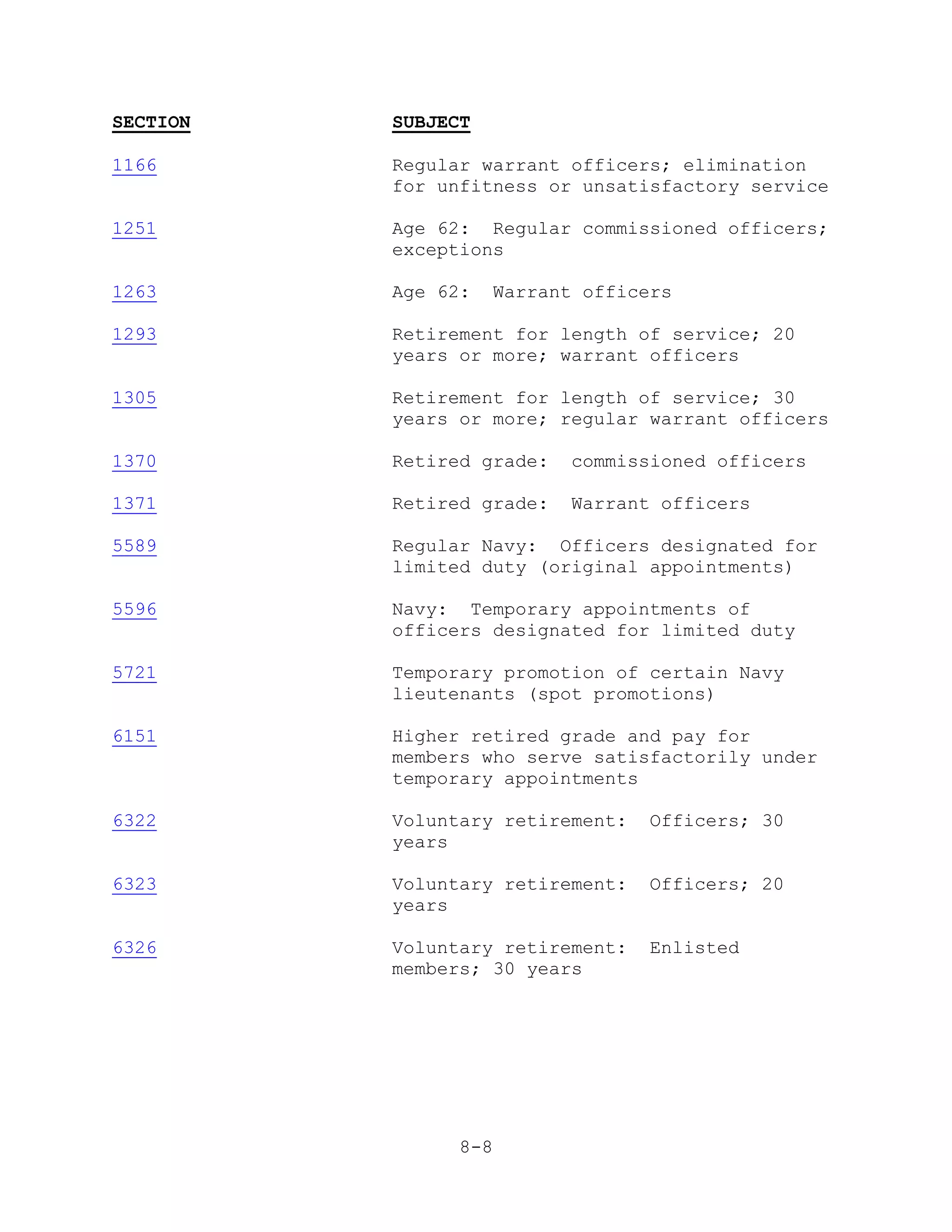 SECTION   SUBJECT

1166      Regular warrant officers; elimination
          for unfitness or unsatisfactory service

1251      Age 62: Regular commissioned officers;
          exceptions

1263      Age 62:   Warrant officers

1293      Retirement for length of service; 20
          years or more; warrant officers

1305      Retirement for length of service; 30
          years or more; regular warrant officers

1370      Retired grade:   commissioned officers

1371      Retired grade:   Warrant officers

5589      Regular Navy: Officers designated for
          limited duty (original appointments)

5596      Navy: Temporary appointments of
          officers designated for limited duty

5721      Temporary promotion of certain Navy
          lieutenants (spot promotions)

6151      Higher retired grade and pay for
          members who serve satisfactorily under
          temporary appointments

6322      Voluntary retirement:   Officers; 30
          years

6323      Voluntary retirement:   Officers; 20
          years

6326      Voluntary retirement:   Enlisted
          members; 30 years




                8-8
 