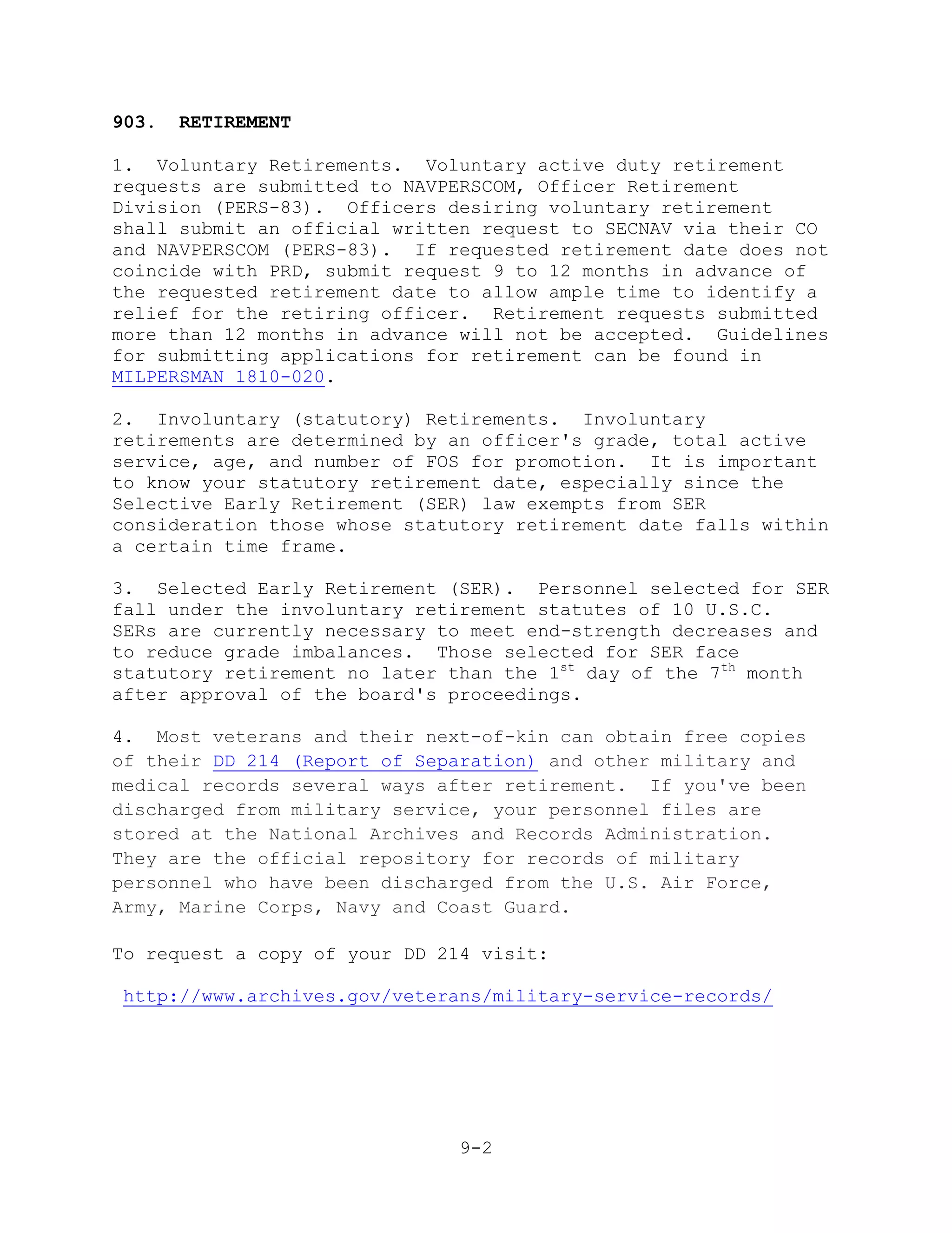 903.   RETIREMENT

1. Voluntary Retirements. Voluntary active duty retirement
requests are submitted to NAVPERSCOM, Officer Retirement
Division (PERS-83). Officers desiring voluntary retirement
shall submit an official written request to SECNAV via their CO
and NAVPERSCOM (PERS-83). If requested retirement date does not
coincide with PRD, submit request 9 to 12 months in advance of
the requested retirement date to allow ample time to identify a
relief for the retiring officer. Retirement requests submitted
more than 12 months in advance will not be accepted. Guidelines
for submitting applications for retirement can be found in
MILPERSMAN 1810-020.

2. Involuntary (statutory) Retirements. Involuntary
retirements are determined by an officer's grade, total active
service, age, and number of FOS for promotion. It is important
to know your statutory retirement date, especially since the
Selective Early Retirement (SER) law exempts from SER
consideration those whose statutory retirement date falls within
a certain time frame.

3. Selected Early Retirement (SER). Personnel selected for SER
fall under the involuntary retirement statutes of 10 U.S.C.
SERs are currently necessary to meet end-strength decreases and
to reduce grade imbalances. Those selected for SER face
statutory retirement no later than the 1st day of the 7th month
after approval of the board's proceedings.

4. Most veterans and their next-of-kin can obtain free copies
of their DD 214 (Report of Separation) and other military and
medical records several ways after retirement. If you've been
discharged from military service, your personnel files are
stored at the National Archives and Records Administration.
They are the official repository for records of military
personnel who have been discharged from the U.S. Air Force,
Army, Marine Corps, Navy and Coast Guard.

To request a copy of your DD 214 visit:

 http://www.archives.gov/veterans/military-service-records/




                               9-2
 