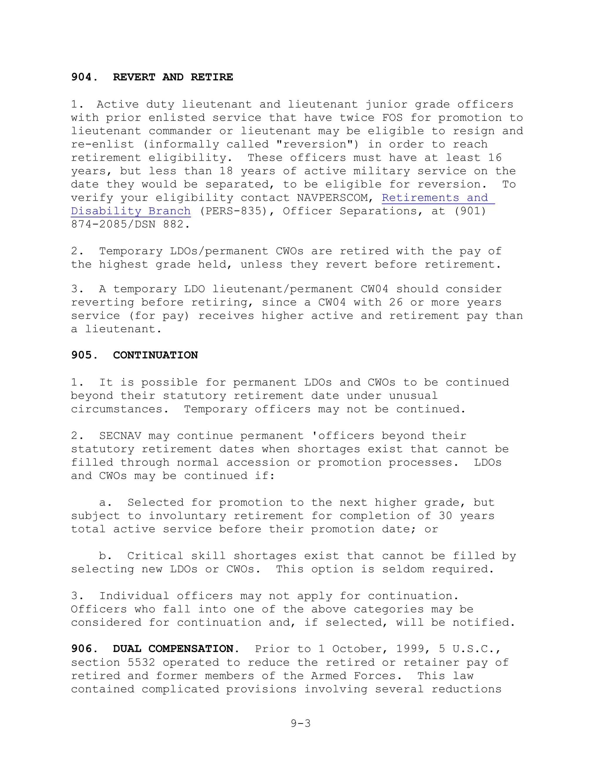 904.   REVERT AND RETIRE

1. Active duty lieutenant and lieutenant junior grade officers
with prior enlisted service that have twice FOS for promotion to
lieutenant commander or lieutenant may be eligible to resign and
re-enlist (informally called "reversion") in order to reach
retirement eligibility. These officers must have at least 16
years, but less than 18 years of active military service on the
date they would be separated, to be eligible for reversion. To
verify your eligibility contact NAVPERSCOM, Retirements and
Disability Branch (PERS-835), Officer Separations, at (901)
874-2085/DSN 882.

2. Temporary LDOs/permanent CWOs are retired with the pay of
the highest grade held, unless they revert before retirement.

3. A temporary LDO lieutenant/permanent CW04 should consider
reverting before retiring, since a CW04 with 26 or more years
service (for pay) receives higher active and retirement pay than
a lieutenant.

905.   CONTINUATION

1. It is possible for permanent LDOs and CWOs to be continued
beyond their statutory retirement date under unusual
circumstances. Temporary officers may not be continued.

2. SECNAV may continue permanent 'officers beyond their
statutory retirement dates when shortages exist that cannot be
filled through normal accession or promotion processes. LDOs
and CWOs may be continued if:

    a. Selected for promotion to the next higher grade, but
subject to involuntary retirement for completion of 30 years
total active service before their promotion date; or

    b. Critical skill shortages exist that cannot be filled by
selecting new LDOs or CWOs. This option is seldom required.

3. Individual officers may not apply for continuation.
Officers who fall into one of the above categories may be
considered for continuation and, if selected, will be notified.

906. DUAL COMPENSATION. Prior to 1 October, 1999, 5 U.S.C.,
section 5532 operated to reduce the retired or retainer pay of
retired and former members of the Armed Forces. This law
contained complicated provisions involving several reductions

                               9-3
 