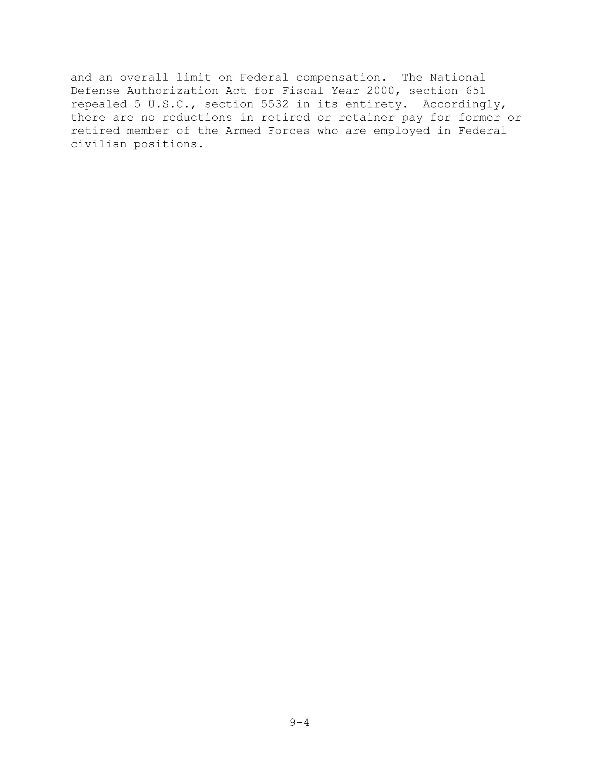 and an overall limit on Federal compensation. The National
Defense Authorization Act for Fiscal Year 2000, section 651
repealed 5 U.S.C., section 5532 in its entirety. Accordingly,
there are no reductions in retired or retainer pay for former or
retired member of the Armed Forces who are employed in Federal
civilian positions.




                               9-4
 