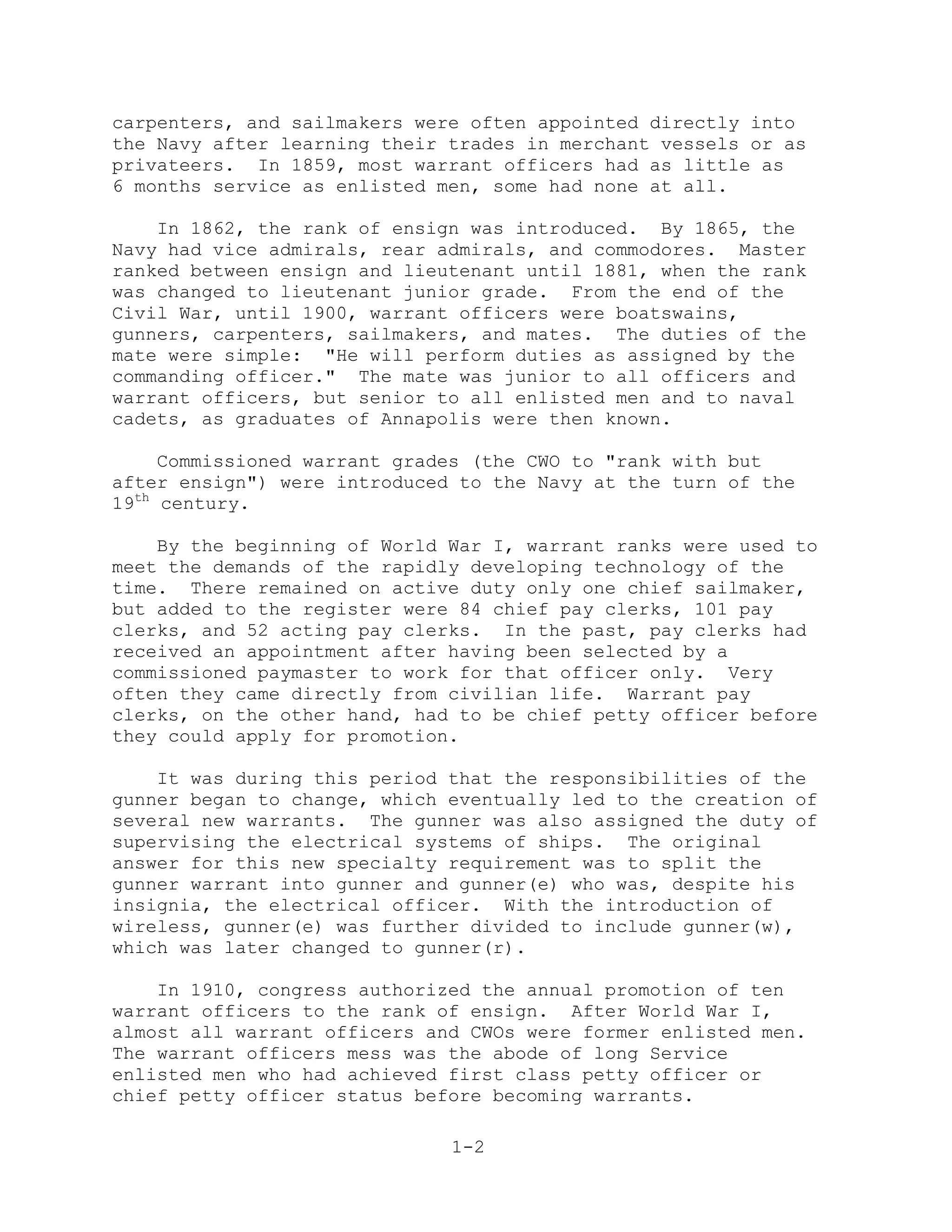 carpenters, and sailmakers were often appointed directly into
the Navy after learning their trades in merchant vessels or as
privateers. In 1859, most warrant officers had as little as
6 months service as enlisted men, some had none at all.

    In 1862, the rank of ensign was introduced. By 1865, the
Navy had vice admirals, rear admirals, and commodores. Master
ranked between ensign and lieutenant until 1881, when the rank
was changed to lieutenant junior grade. From the end of the
Civil War, until 1900, warrant officers were boatswains,
gunners, carpenters, sailmakers, and mates. The duties of the
mate were simple: "He will perform duties as assigned by the
commanding officer." The mate was junior to all officers and
warrant officers, but senior to all enlisted men and to naval
cadets, as graduates of Annapolis were then known.

     Commissioned warrant grades (the CWO to "rank with but
after ensign") were introduced to the Navy at the turn of the
19th century.

    By the beginning of World War I, warrant ranks were used to
meet the demands of the rapidly developing technology of the
time. There remained on active duty only one chief sailmaker,
but added to the register were 84 chief pay clerks, 101 pay
clerks, and 52 acting pay clerks. In the past, pay clerks had
received an appointment after having been selected by a
commissioned paymaster to work for that officer only. Very
often they came directly from civilian life. Warrant pay
clerks, on the other hand, had to be chief petty officer before
they could apply for promotion.

    It was during this period that the responsibilities of the
gunner began to change, which eventually led to the creation of
several new warrants. The gunner was also assigned the duty of
supervising the electrical systems of ships. The original
answer for this new specialty requirement was to split the
gunner warrant into gunner and gunner(e) who was, despite his
insignia, the electrical officer. With the introduction of
wireless, gunner(e) was further divided to include gunner(w),
which was later changed to gunner(r).

    In 1910, congress authorized the annual promotion of ten
warrant officers to the rank of ensign. After World War I,
almost all warrant officers and CWOs were former enlisted men.
The warrant officers mess was the abode of long Service
enlisted men who had achieved first class petty officer or
chief petty officer status before becoming warrants.

                              1-2
 