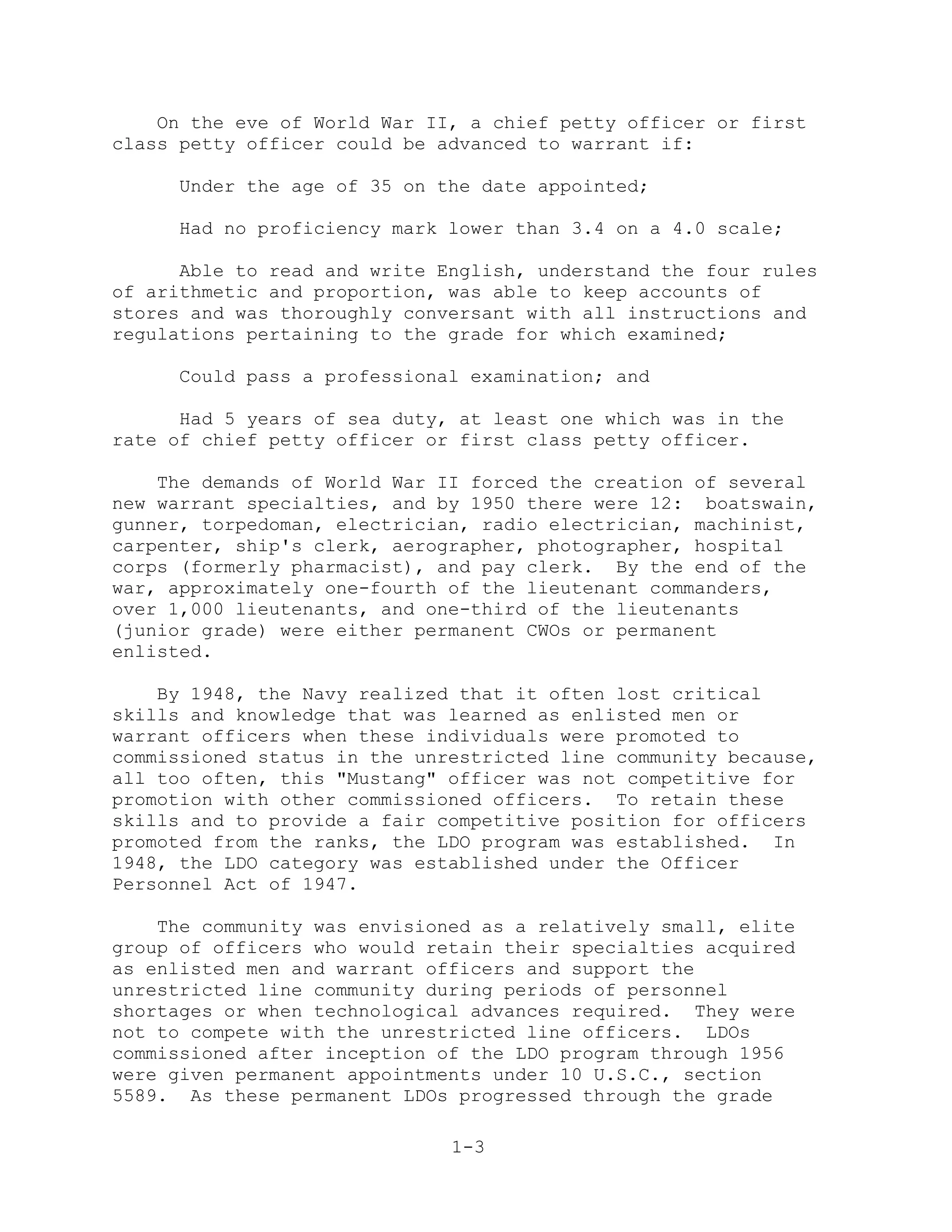 On the eve of World War II, a chief petty officer or first
class petty officer could be advanced to warrant if:

     Under the age of 35 on the date appointed;

     Had no proficiency mark lower than 3.4 on a 4.0 scale;

      Able to read and write English, understand the four rules
of arithmetic and proportion, was able to keep accounts of
stores and was thoroughly conversant with all instructions and
regulations pertaining to the grade for which examined;

     Could pass a professional examination; and

      Had 5 years of sea duty, at least one which was in the
rate of chief petty officer or first class petty officer.

    The demands of World War II forced the creation of several
new warrant specialties, and by 1950 there were 12: boatswain,
gunner, torpedoman, electrician, radio electrician, machinist,
carpenter, ship's clerk, aerographer, photographer, hospital
corps (formerly pharmacist), and pay clerk. By the end of the
war, approximately one-fourth of the lieutenant commanders,
over 1,000 lieutenants, and one-third of the lieutenants
(junior grade) were either permanent CWOs or permanent
enlisted.

    By 1948, the Navy realized that it often lost critical
skills and knowledge that was learned as enlisted men or
warrant officers when these individuals were promoted to
commissioned status in the unrestricted line community because,
all too often, this "Mustang" officer was not competitive for
promotion with other commissioned officers. To retain these
skills and to provide a fair competitive position for officers
promoted from the ranks, the LDO program was established. In
1948, the LDO category was established under the Officer
Personnel Act of 1947.

    The community was envisioned as a relatively small, elite
group of officers who would retain their specialties acquired
as enlisted men and warrant officers and support the
unrestricted line community during periods of personnel
shortages or when technological advances required. They were
not to compete with the unrestricted line officers. LDOs
commissioned after inception of the LDO program through 1956
were given permanent appointments under 10 U.S.C., section
5589. As these permanent LDOs progressed through the grade

                              1-3
 
