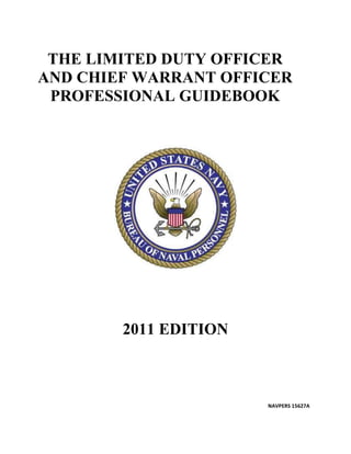 THE LIMITED DUTY OFFICER
AND CHIEF WARRANT OFFICER
 PROFESSIONAL GUIDEBOOK




        2011 EDITION



                       NAVPERS 15627A
 