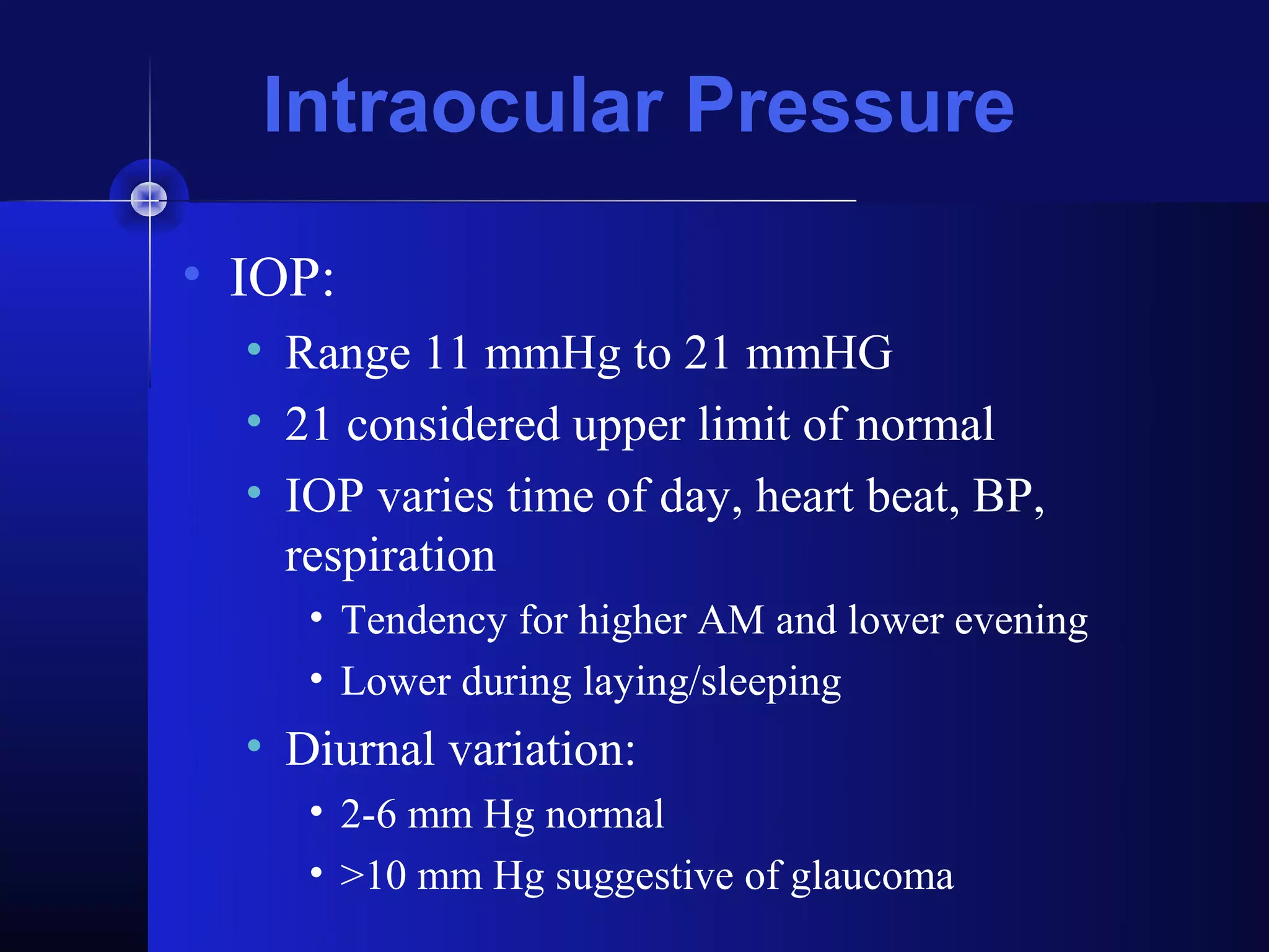 Intraocular Pressure

• IOP:
  • Range 11 mmHg to 21 mmHG
  • 21 considered upper limit of normal
  • IOP varies time of day, heart beat, BP,
    respiration
     • Tendency for higher AM and lower evening
     • Lower during laying/sleeping
  • Diurnal variation:
     • 2-6 mm Hg normal
     • >10 mm Hg suggestive of glaucoma
 