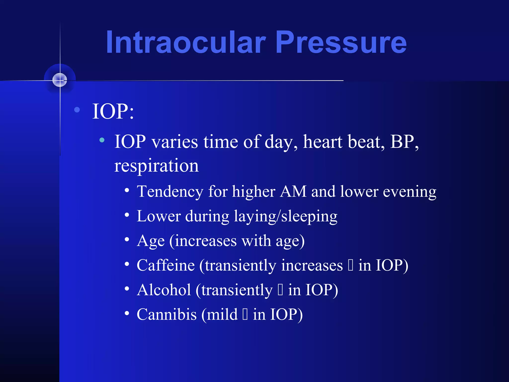 Intraocular Pressure

• IOP:
  • IOP varies time of day, heart beat, BP,
    respiration
     •   Tendency for higher AM and lower evening
     •   Lower during laying/sleeping
     •   Age (increases with age)
     •   Caffeine (transiently increases  in IOP)
     •   Alcohol (transiently  in IOP)
     •   Cannibis (mild  in IOP)
 