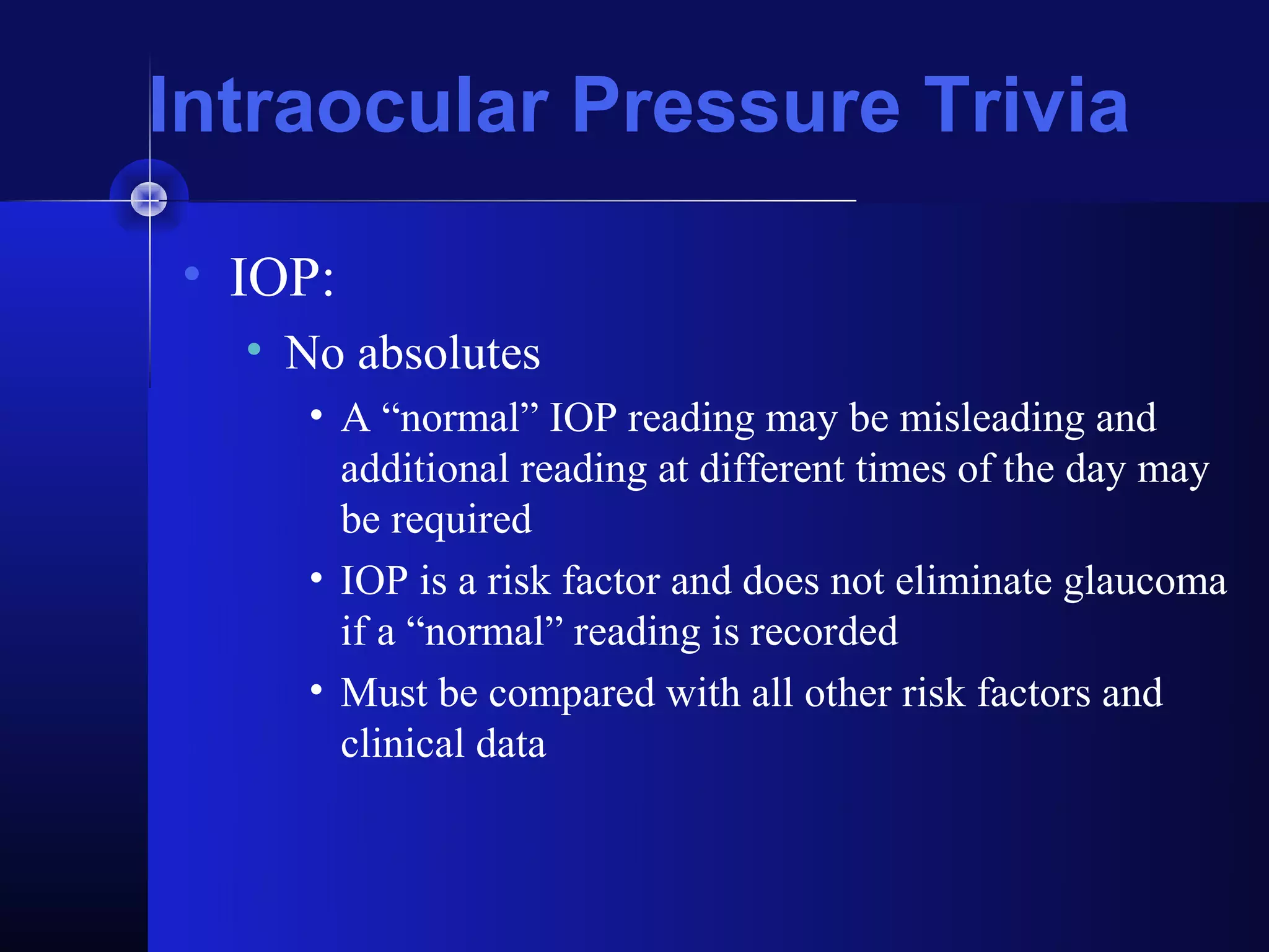 Intraocular Pressure Trivia

• IOP:
  • No absolutes
     • A “normal” IOP reading may be misleading and
       additional reading at different times of the day may
       be required
     • IOP is a risk factor and does not eliminate glaucoma
       if a “normal” reading is recorded
     • Must be compared with all other risk factors and
       clinical data
 
