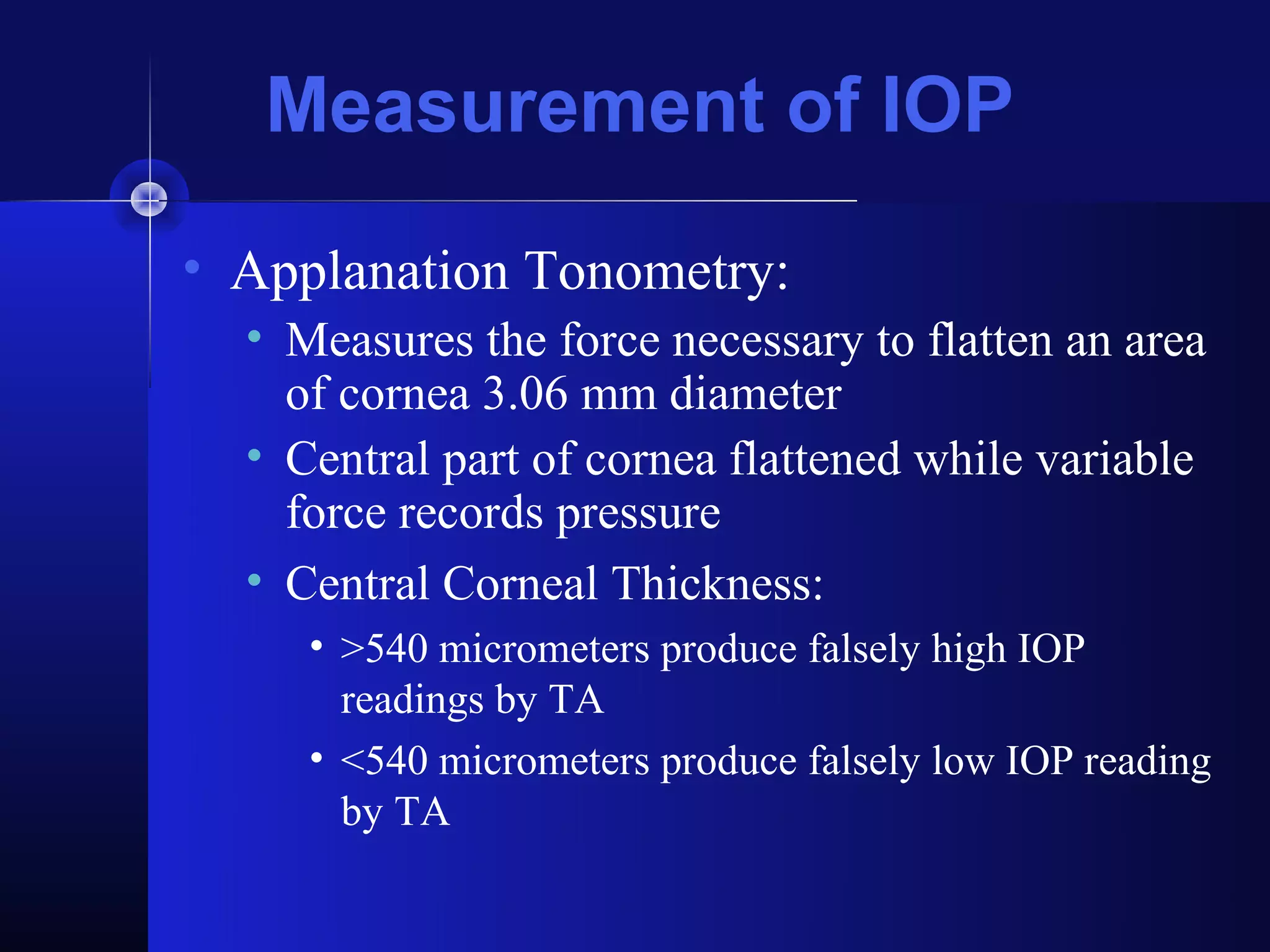 Measurement of IOP
• Applanation Tonometry:
  • Measures the force necessary to flatten an area
    of cornea 3.06 mm diameter
  • Central part of cornea flattened while variable
    force records pressure
  • Central Corneal Thickness:
     • >540 micrometers produce falsely high IOP
       readings by TA
     • <540 micrometers produce falsely low IOP reading
       by TA
 