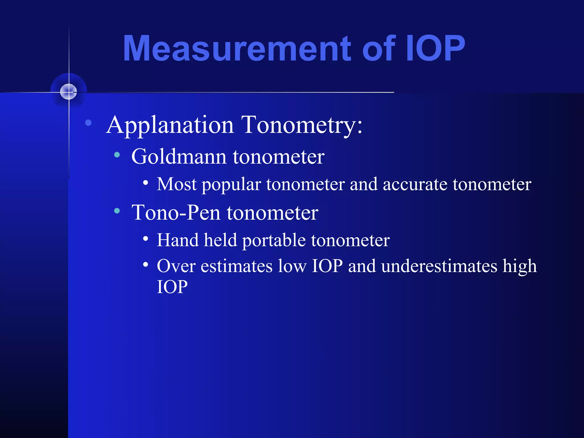Measurement of IOP
• Applanation Tonometry:
  • Goldmann tonometer
     • Most popular tonometer and accurate tonometer
  • Tono-Pen tonometer
     • Hand held portable tonometer
     • Over estimates low IOP and underestimates high
       IOP
 