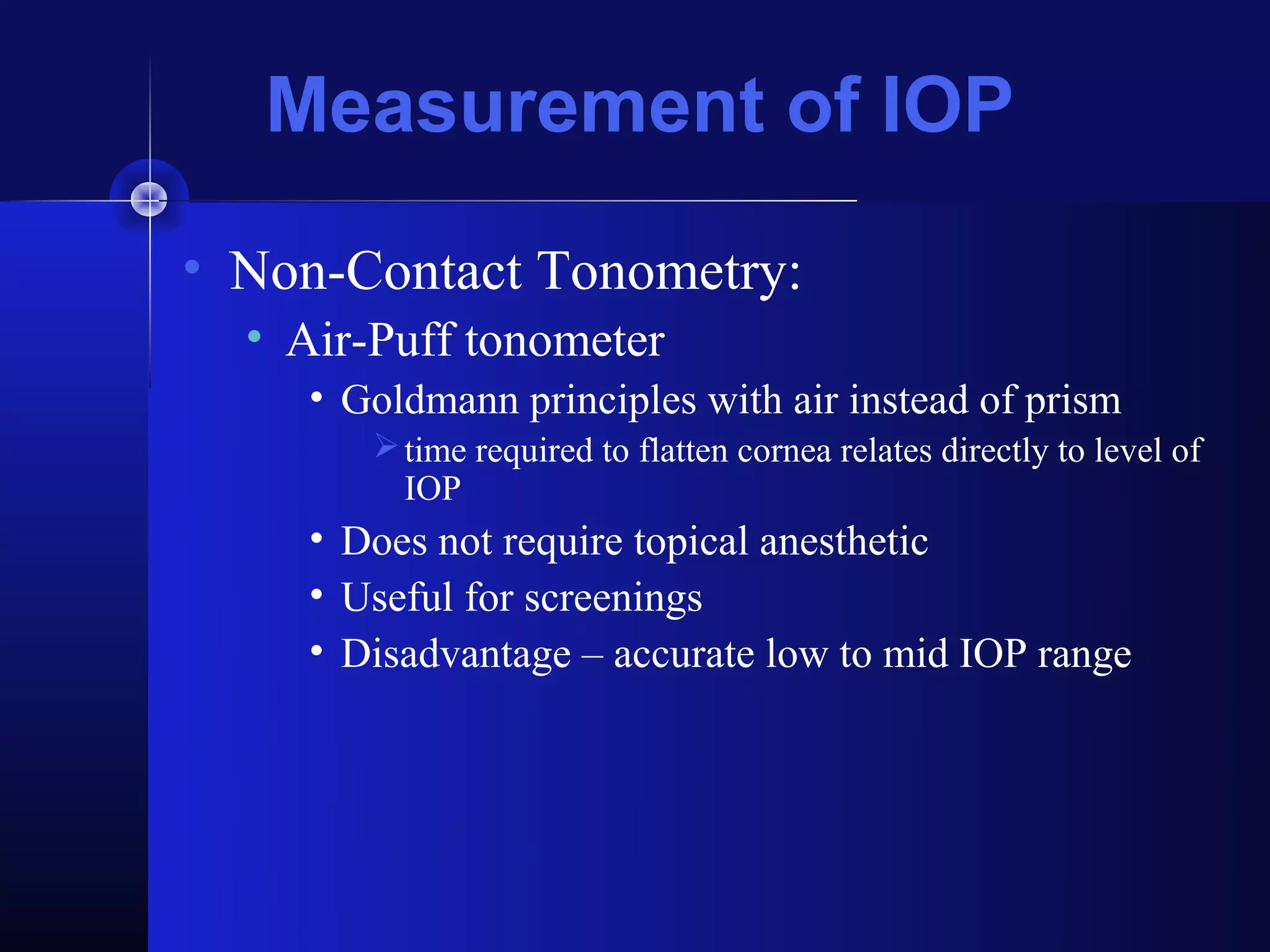 Measurement of IOP
• Non-Contact Tonometry:
  • Air-Puff tonometer
     • Goldmann principles with air instead of prism
         time required to flatten cornea relates directly to level of
          IOP
     • Does not require topical anesthetic
     • Useful for screenings
     • Disadvantage – accurate low to mid IOP range
 