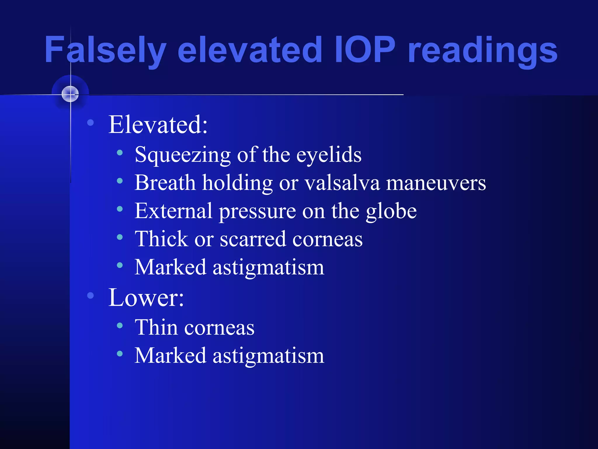 Falsely elevated IOP readings
  • Elevated:
    •   Squeezing of the eyelids
    •   Breath holding or valsalva maneuvers
    •   External pressure on the globe
    •   Thick or scarred corneas
    •   Marked astigmatism
  • Lower:
    • Thin corneas
    • Marked astigmatism
 