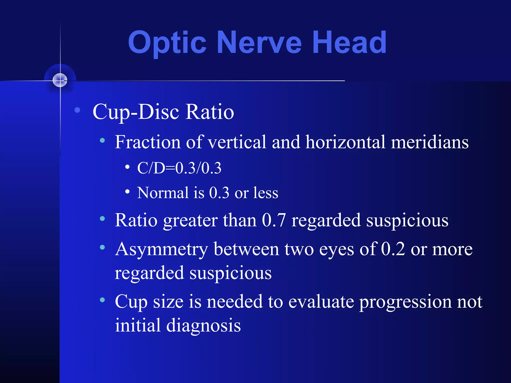 Optic Nerve Head

• Cup-Disc Ratio
  • Fraction of vertical and horizontal meridians
     • C/D=0.3/0.3
     • Normal is 0.3 or less
  • Ratio greater than 0.7 regarded suspicious
  • Asymmetry between two eyes of 0.2 or more
    regarded suspicious
  • Cup size is needed to evaluate progression not
    initial diagnosis
 