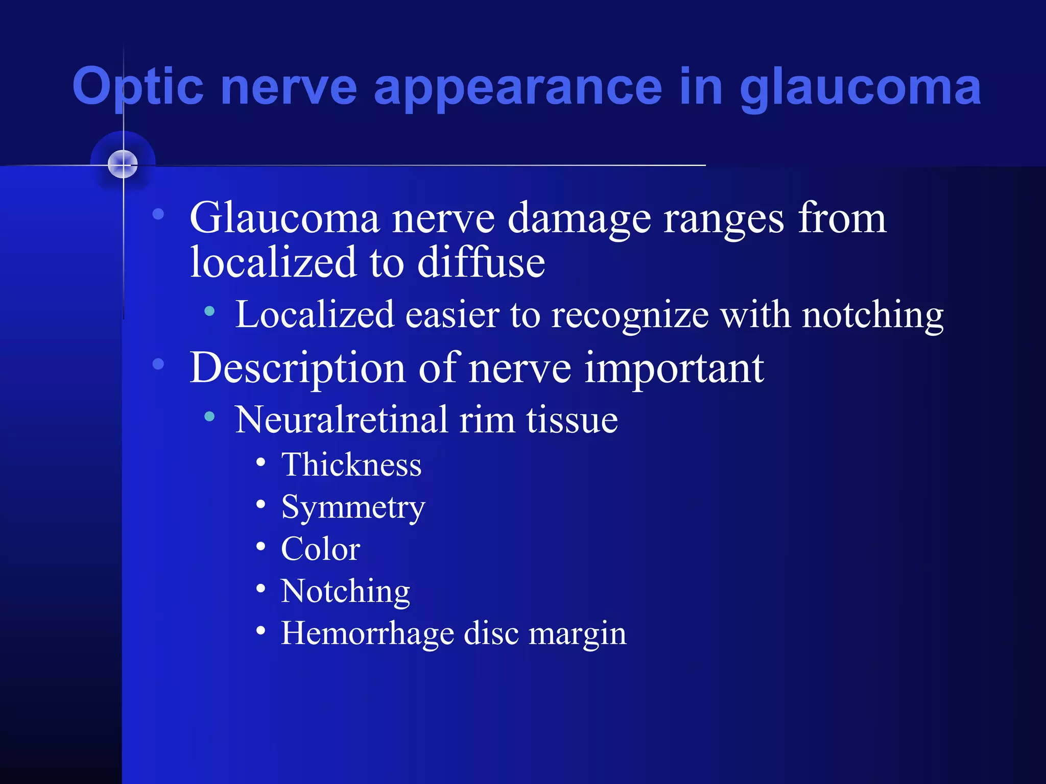 Optic nerve appearance in glaucoma

  • Glaucoma nerve damage ranges from
    localized to diffuse
    • Localized easier to recognize with notching
  • Description of nerve important
    • Neuralretinal rim tissue
       •   Thickness
       •   Symmetry
       •   Color
       •   Notching
       •   Hemorrhage disc margin
 