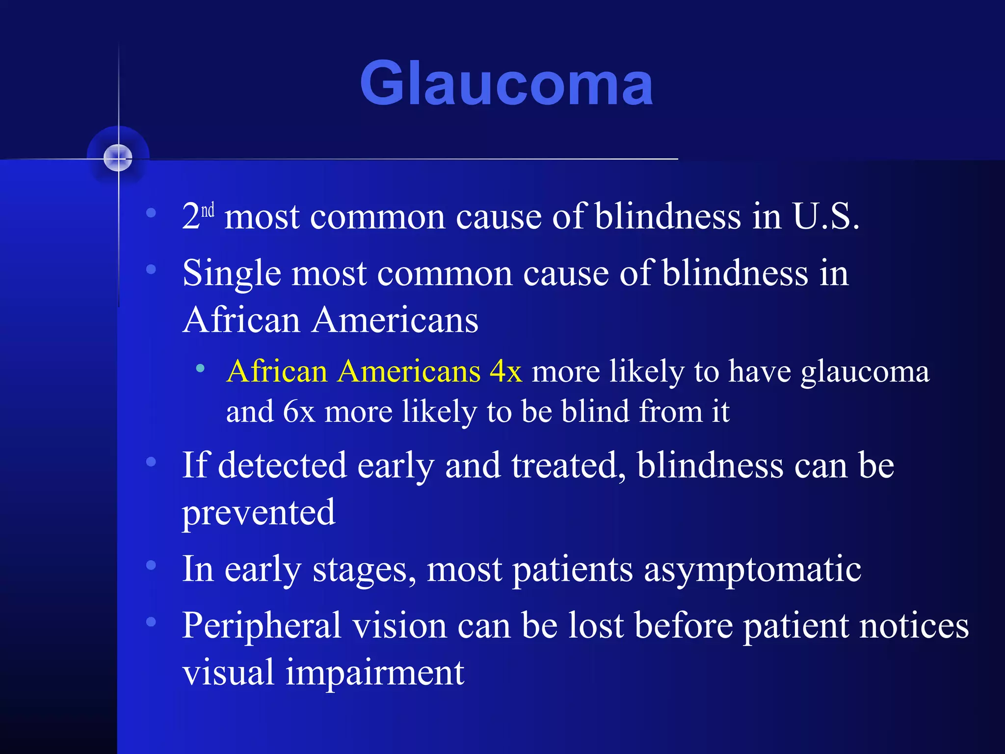 Glaucoma
• 2nd most common cause of blindness in U.S.
• Single most common cause of blindness in
  African Americans
   • African Americans 4x more likely to have glaucoma
     and 6x more likely to be blind from it
• If detected early and treated, blindness can be
  prevented
• In early stages, most patients asymptomatic
• Peripheral vision can be lost before patient notices
  visual impairment
 