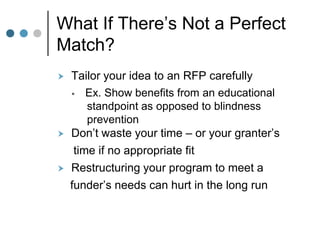 What If There’s Not a Perfect
Match?
   Tailor your idea to an RFP carefully
     Ex. Show benefits from an educational
        standpoint as opposed to blindness
        prevention
   Don’t waste your time – or your granter’s
     time if no appropriate fit
   Restructuring your program to meet a
    funder’s needs can hurt in the long run
 