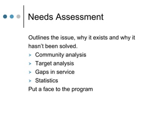 Needs Assessment

Outlines the issue, why it exists and why it
hasn’t been solved.
 Community analysis
 Target analysis
 Gaps in service
 Statistics
Put a face to the program
 