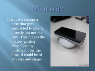 It is just a charging
base that gets
connected to phone
directly but not the
wire. This makes the
battery getting
reload just by
putting it over the
base. It could be of
any size and shape.
 