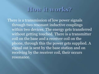 There is a transmission of low power signals
through two resonant inductive couplings
within two devices. The energy gets transferred
without getting touched. There is a transmitter
coil on the base and a receiver coil on the
phone, through this the power gets supplied. A
signal out is sent by the base station and on
receiving by the receiver coil, their occurs
resonance.
 