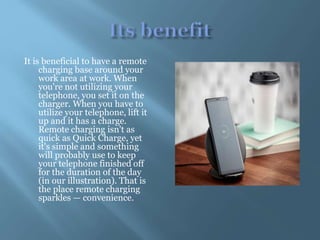 It is beneficial to have a remote
charging base around your
work area at work. When
you're not utilizing your
telephone, you set it on the
charger. When you have to
utilize your telephone, lift it
up and it has a charge.
Remote charging isn't as
quick as Quick Charge, yet
it's simple and something
will probably use to keep
your telephone finished off
for the duration of the day
(in our illustration). That is
the place remote charging
sparkles — convenience.
 
