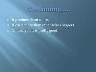  It produces heat more.
 It costs more than other wire chargers.
 On using it, it is pretty good.
 