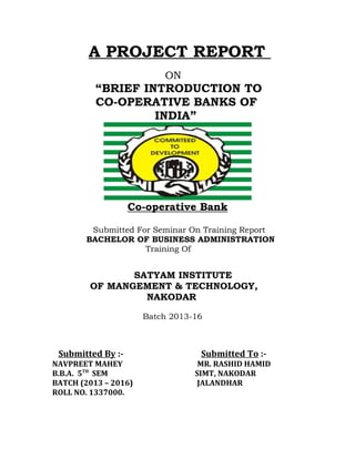 A PROJECT REPORT
ON
“BRIEF INTRODUCTION TO
CO-OPERATIVE BANKS OF
INDIA”
Co-operative Bank
Submitted For Seminar On Training Report
BACHELOR OF BUSINESS ADMINISTRATION
Training Of
SATYAM INSTITUTE
OF MANGEMENT & TECHNOLOGY,
NAKODAR
Batch 2013-16
Submitted By :- Submitted To :-
NAVPREET MAHEY MR. RASHID HAMID
B.B.A. 5TH
SEM SIMT, NAKODAR
BATCH (2013 – 2016) JALANDHAR
ROLL NO. 1337000.
 