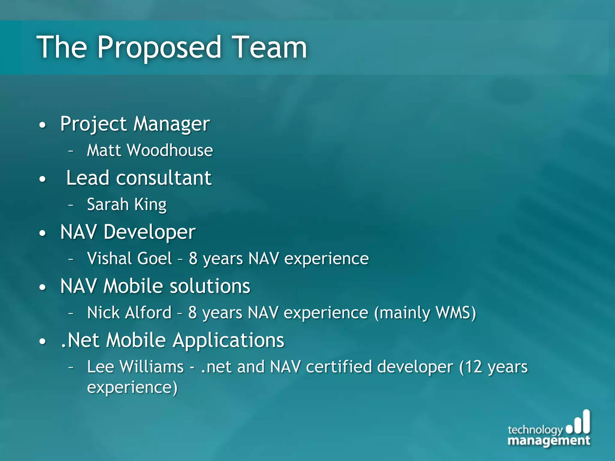 The Proposed Team

• Project Manager
   – Matt Woodhouse
• Lead consultant
   – Sarah King
• NAV Developer
   – Vishal Goel – 8 years NAV experience
• NAV Mobile solutions
   – Nick Alford – 8 years NAV experience (mainly WMS)
• .Net Mobile Applications
   – Lee Williams - .net and NAV certified developer (12 years
     experience)
 