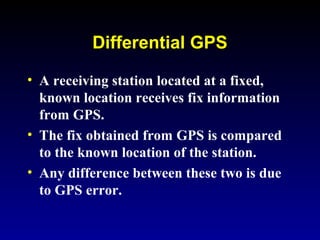 Differential GPS
• A receiving station located at a fixed,
known location receives fix information
from GPS.
• The fix obtained from GPS is compared
to the known location of the station.
• Any difference between these two is due
to GPS error.
 