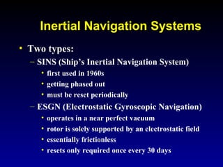 Inertial Navigation Systems
• Two types:
– SINS (Ship’s Inertial Navigation System)
• first used in 1960s
• getting phased out
• must be reset periodically
– ESGN (Electrostatic Gyroscopic Navigation)
• operates in a near perfect vacuum
• rotor is solely supported by an electrostatic field
• essentially frictionless
• resets only required once every 30 days
 