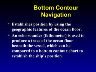 Bottom Contour
Navigation
• Establishes position by using the
geographic features of the ocean floor.
• An echo sounder (fathometer) is used to
produce a trace of the ocean floor
beneath the vessel, which can be
compared to a bottom contour chart to
establish the ship’s position.
 