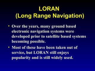 LORAN
(Long Range Navigation)
• Over the years, many ground based
electronic navigation systems were
developed prior to satellite based systems
becoming possible.
• Most of these have been taken out of
service, but LORAN still enjoys
popularity and is still widely used.
 