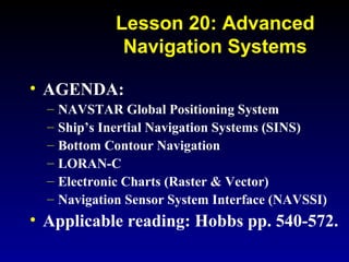 • AGENDA:
– NAVSTAR Global Positioning System
– Ship’s Inertial Navigation Systems (SINS)
– Bottom Contour Navigation
– LORAN-C
– Electronic Charts (Raster & Vector)
– Navigation Sensor System Interface (NAVSSI)
• Applicable reading: Hobbs pp. 540-572.
Lesson 20: Advanced
Navigation Systems
 