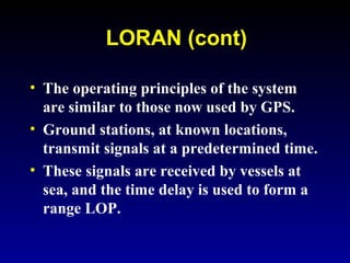 LORAN (cont)
• The operating principles of the system
are similar to those now used by GPS.
• Ground stations, at known locations,
transmit signals at a predetermined time.
• These signals are received by vessels at
sea, and the time delay is used to form a
range LOP.
 