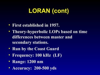 LORAN (cont)
• First established in 1957.
• Theory-hyperbolic LOPs based on time
differences between master and
secondary stations.
• Run by the Coast Guard
• Frequency: 100 kHz (LF)
• Range: 1200 nm
• Accuracy: 200-500 yds
 